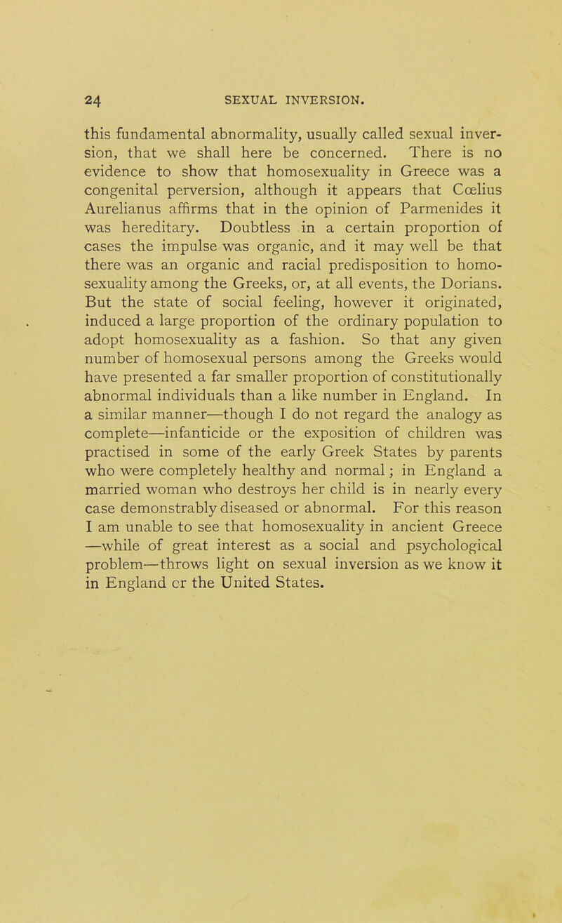 this fundamental abnormality, usually called sexual inver- sion, that we shall here be concerned. There is no evidence to show that homosexuality in Greece was a congenital perversion, although it appears that Ccelius Aurelianus affirms that in the opinion of Parmenides it was hereditary. Doubtless in a certain proportion of cases the impulse was organic, and it may well be that there was an organic and racial predisposition to homo- sexuality among the Greeks, or, at all events, the Dorians. But the state of social feeling, however it originated, induced a large proportion of the ordinary population to adopt homosexuality as a fashion. So that any given number of homosexual persons among the Greeks would have presented a far smaller proportion of constitutionally abnormal individuals than a like number in England. In a similar manner—though I do not regard the analogy as complete—infanticide or the exposition of children was practised in some of the early Greek States by parents who were completely healthy and normal; in England a married woman who destroys her child is in nearly every case demonstrably diseased or abnormal. For this reason I am unable to see that homosexuality in ancient Greece —while of great interest as a social and psychological problem—throws light on sexual inversion as we know it in England cr the United States.