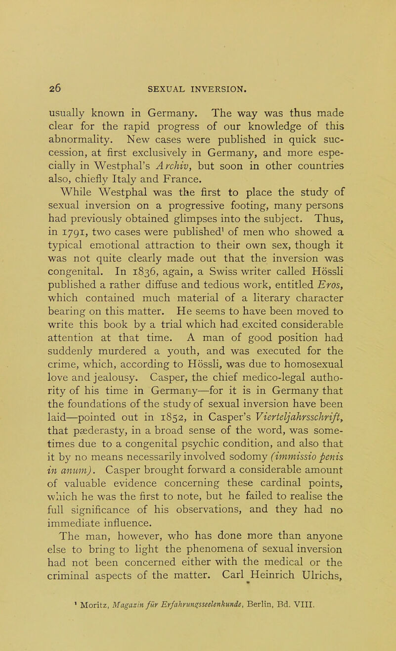 usually known in Germany. The way was thus made clear for the rapid progress of our knowledge of this abnormality. New cases were published in quick suc- cession, at first exclusively in Germany, and more espe- cially in Westphal’s Archiv, but soon in other countries also, chiefly Italy and France. While Westphal was the first to place the study of sexual inversion on a progressive footing, many persons had previously obtained glimpses into the subject. Thus, in 1791, two cases were published' of men who showed a typical emotional attraction to their own sex, though it was not quite clearly made out that the inversion was congenital. In 1836, again, a Swiss writer called Hossli published a rather diffuse and tedious work, entitled Eros, which contained much material of a literary character bearing on this matter. He seems to have been moved to write this book by a trial which had excited considerable attention at that time. A man of good position had suddenly murdered a youth, and was executed for the crime, which, according to Hossli, was due to homosexual love and jealousy. Casper, the chief medico-legal autho- rity of his time in Germany—for it is in Germany that the foundations of the study of sexual inversion have been laid—pointed out in 1852, in Casper’s Vierteljahrsschrift, that paederasty, in a broad sense of the word, was some- times due to a congenital psychic condition, and also that it by no means necessarily involved sodomy (immissio penis in anum). Casper brought forward a considerable amount of valuable evidence concerning these cardinal points, which he was the first to note, but he failed to realise the full significance of his observations, and they had no immediate influence. The man, however, who has done more than anyone else to bring to light the phenomena of sexual inversion had not been concerned either with the medical or the criminal aspects of the matter. Carl ^Heinrich Ulrichs, ' Moritz, Magazin fiir Erfahrungsseelenkunde, Berlin, Bd. VIII.