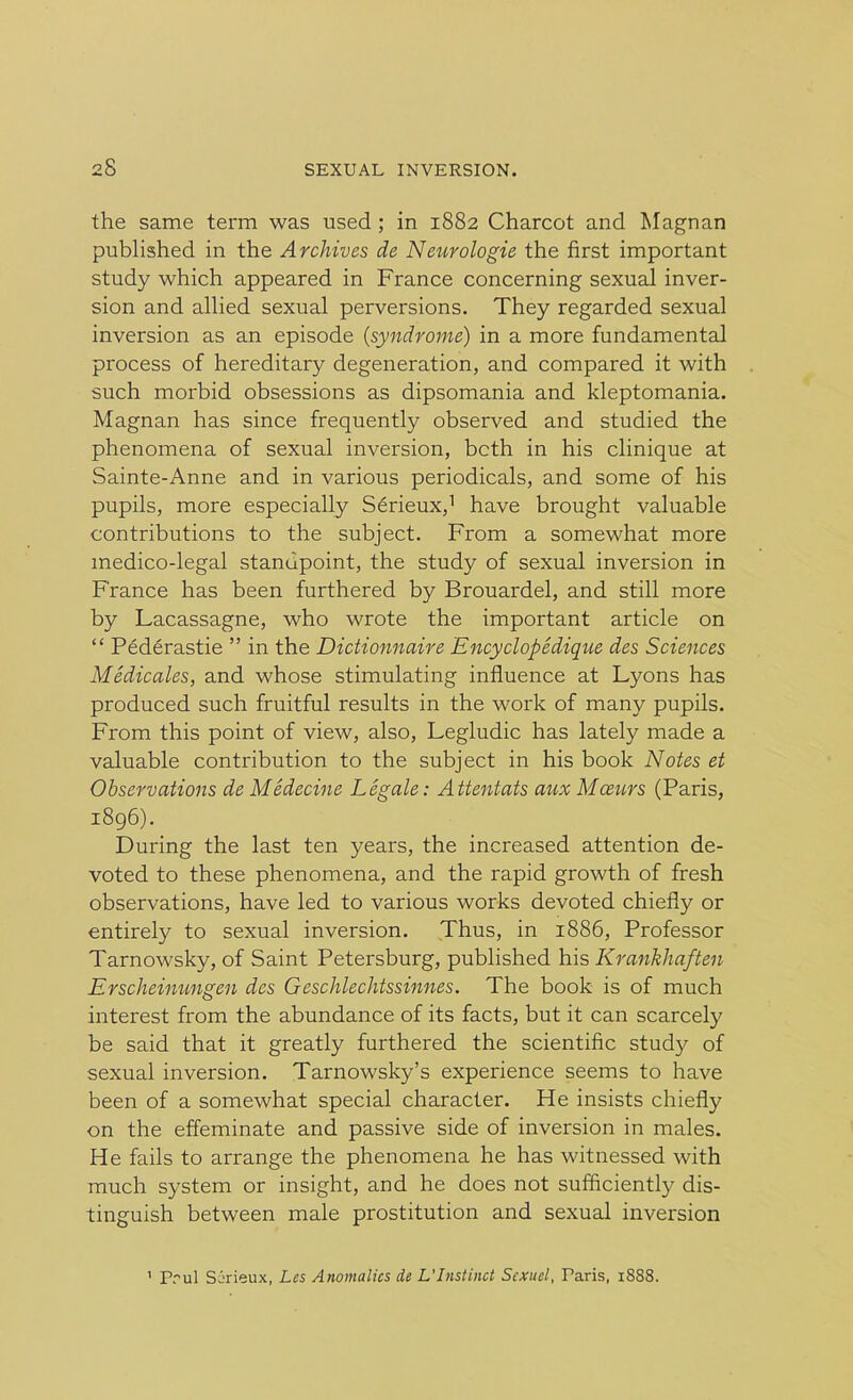 the same term was used ; in 1882 Charcot and Magnan published in the Archives de Neurologie the first important study which appeared in France concerning sexual inver- sion and allied sexual perversions. They regarded sexual inversion as an episode (syndrome) in a more fundamental process of hereditary degeneration, and compared it with such morbid obsessions as dipsomania and kleptomania. Magnan has since frequently observed and studied the phenomena of sexual inversion, bcth in his clinique at Sainte-Anne and in various periodicals, and some of his pupils, more especially Serieux,1 have brought valuable contributions to the subject. From a somewhat more medico-legal standpoint, the study of sexual inversion in France has been furthered by Brouardel, and still more by Lacassagne, who wrote the important article on “ Pederastie ” in the Dictionnaire Encyclopedique des Sciences Medicates, and whose stimulating influence at Lyons has produced such fruitful results in the work of many pupils. From this point of view, also, Legludic has lately made a valuable contribution to the subject in his book Notes et Observations de Medecine Legale: Attentats aux Mazurs (Paris, 1896). During the last ten years, the increased attention de- voted to these phenomena, and the rapid growth of fresh observations, have led to various works devoted chiefly or entirely to sexual inversion. Thus, in 1886, Professor Tarnowsky, of Saint Petersburg, published his Krankhaften Erscheinungen des Geschlechtssinnes. The book is of much interest from the abundance of its facts, but it can scarcely be said that it greatly furthered the scientific study of sexual inversion. Tarnowsky’s experience seems to have been of a somewhat special character. He insists chiefly on the effeminate and passive side of inversion in males. He fails to arrange the phenomena he has witnessed with much system or insight, and he does not sufficiently dis- tinguish between male prostitution and sexual invei'sion 1 Prul Sirieux, Les Anomalies de L'Instinct Scxuel, Taris, 1888.