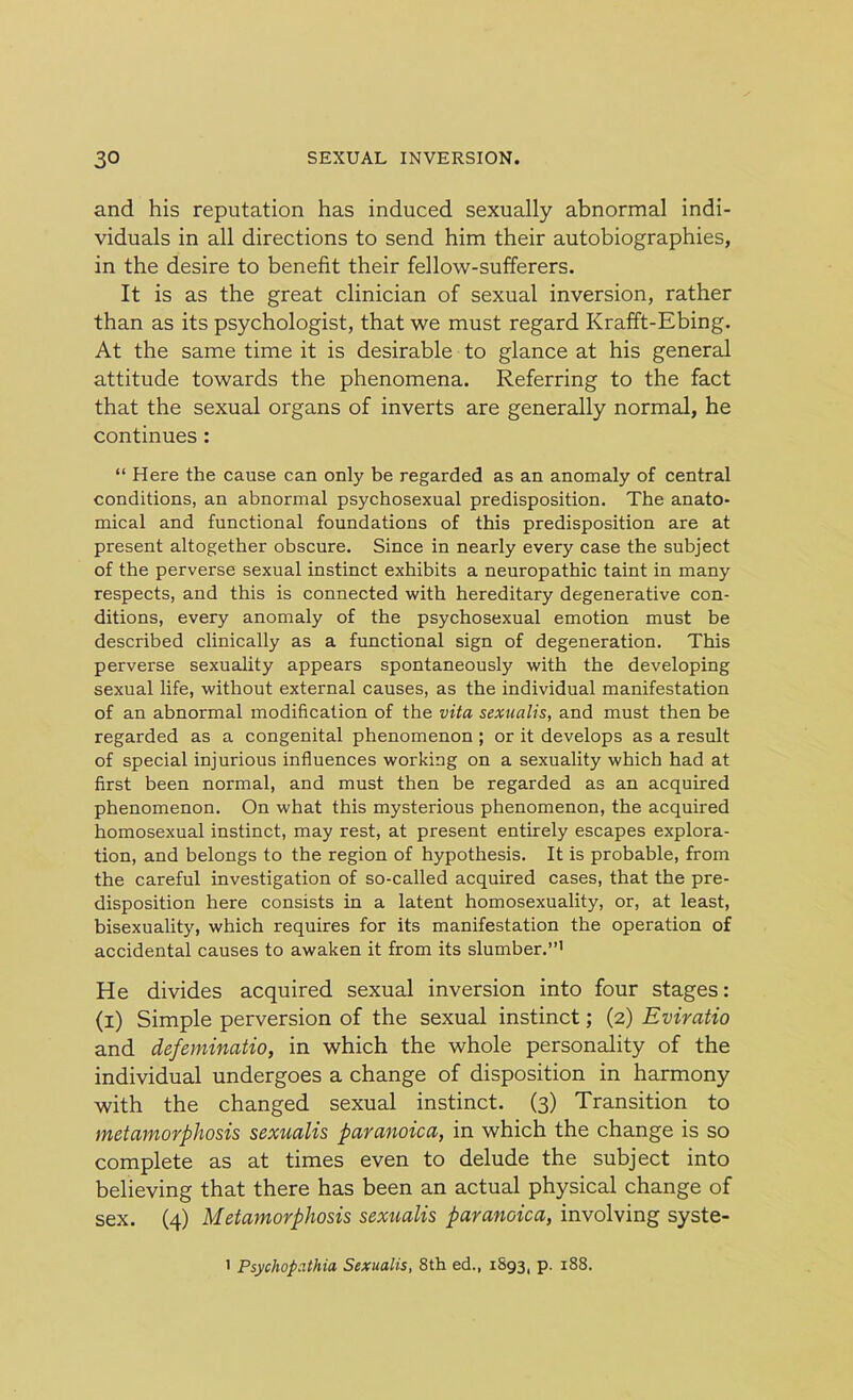 and his reputation has induced sexually abnormal indi- viduals in all directions to send him their autobiographies, in the desire to benefit their fellow-sufferers. It is as the great clinician of sexual inversion, rather than as its psychologist, that we must regard Krafft-Ebing. At the same time it is desirable to glance at his general attitude towards the phenomena. Referring to the fact that the sexual organs of inverts are generally normal, he continues : “ Here the cause can only be regarded as an anomaly of central conditions, an abnormal psychosexual predisposition. The anato- mical and functional foundations of this predisposition are at present altogether obscure. Since in nearly every case the subject of the perverse sexual instinct exhibits a neuropathic taint in many respects, and this is connected with hereditary degenerative con- ditions, every anomaly of the psychosexual emotion must be described clinically as a functional sign of degeneration. This perverse sexuality appears spontaneously with the developing sexual life, without external causes, as the individual manifestation of an abnormal modification of the vita sexualis, and must then be regarded as a congenital phenomenon ; or it develops as a result of special injurious influences working on a sexuality which had at first been normal, and must then be regarded as an acquired phenomenon. On what this mysterious phenomenon, the acquired homosexual instinct, may rest, at present entirely escapes explora- tion, and belongs to the region of hypothesis. It is probable, from the careful investigation of so-called acquired cases, that the pre- disposition here consists in a latent homosexuality, or, at least, bisexuality, which requires for its manifestation the operation of accidental causes to awaken it from its slumber.”1 He divides acquired sexual inversion into four stages: (i) Simple perversion of the sexual instinct; (2) Eviratio and defeminatio, in which the whole personality of the individual undergoes a change of disposition in harmony with the changed sexual instinct. (3) Transition to metamorphosis sexualis paranoica, in which the change is so complete as at times even to delude the subject into believing that there has been an actual physical change of sex. (4) Metamorphosis sexualis paranoica, involving syste- 1 Psychop.ithia Sexualis, 8th ed., 1893, p. 188.