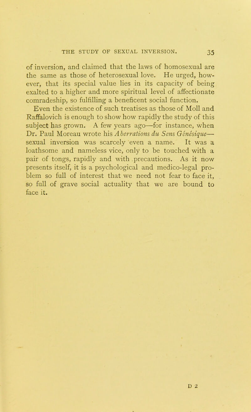 of inversion, and claimed that the laws of homosexual are the same as those of heterosexual love. He urged, how- ever, that its special value lies in its capacity of being exalted to a higher and more spiritual level of affectionate comradeship, so fulfilling a beneficent social function. Even the existence of such treatises as those of Moll and Raffalovich is enough to show how rapidly the study of this subject has grown. A few years ago—for instance, when Dr. Paul Moreau wrote his Aberrations du Sens Genesique— sexual inversion was scarcely even a name. It was a loathsome and nameless vice, only to be touched with a pair of tongs, rapidly and with precautions. As it now presents itself, it is a psychological and medico-legal pro- blem so full of interest that we need not fear to face it, so full of grave social actuality that we are bound to face it. D 2