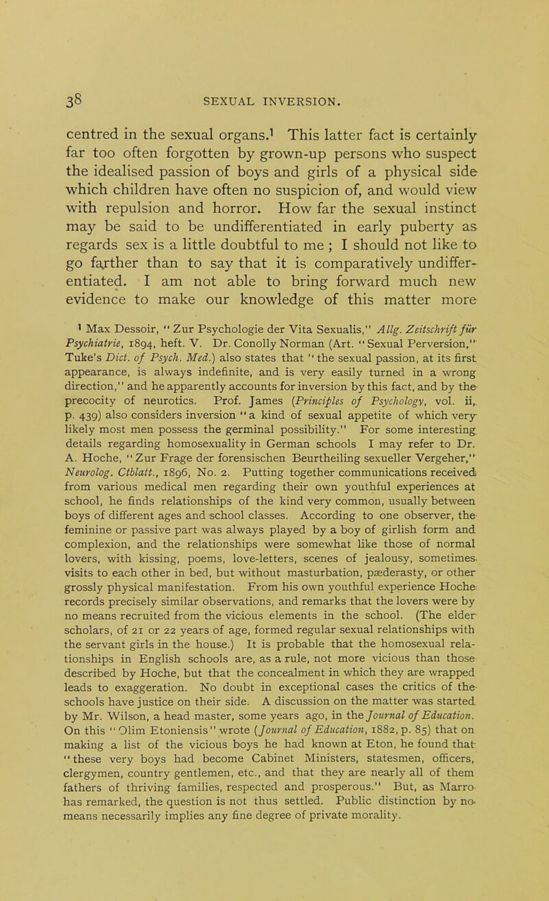 centred in the sexual organs.1 This latter fact is certainly far too often forgotten by grown-up persons who suspect the idealised passion of boys and girls of a physical side which children have often no suspicion of, and would view with repulsion and horror. How far the sexual instinct may be said to be undifferentiated in early puberty as regards sex is a little doubtful to me ; I should not like to go farther than to say that it is comparatively undiffer- entiated. I am not able to bring forward much new evidence to make our knowledge of this matter more 1 Max Dessoir, “ Zur Psychologie der Vita Sexualis,” Allg. Zeitschrift fur Psychiatrie, 1894, heft. V. Dr. Conolly Norman (Art. Sexual Perversion,” Tuke’s Diet, of Psych. Med.) also states that  the sexual passion, at its first appearance, is always indefinite, and is very easily turned in a wrong direction, ’ ’ and he apparently accounts for inversion by this fact, and by the- precocity of neurotics. Prof. James (Principles of Psychology, vol. ii, p. 439) also considers inversion a kind of sexual appetite of which verjr likely most men possess the germinal possibility.” For some interesting details regarding homosexuality in German schools I may refer to Dr. A. Hoche,  Zur Frage der forensischen Beurtheiling sexueller Vergeher,” Neurolog. Ctblatt., 1896, No. 2. Putting together communications received from various medical men regarding their own youthful experiences at school, he finds relationships of the kind very common, usually between boys of different ages and school classes. According to one observer, the feminine or passive part was always played by a boy of girlish form and complexion, and the relationships were somewhat like those of normal lovers, with kissing, poems, love-letters, scenes of jealousy, sometimes, visits to each other in bed, but without masturbation, paederasty, or other grossly physical manifestation. From his own youthful experience Hoche records precisely similar observations, and remarks that the lovers were by no means recruited from the vicious elements in the school. (The elder scholars, of 21 or 22 years of age, formed regular sexual relationships with the servant girls in the house.) It is probable that the homosexual rela- tionships in English schools are, as a rule, not more vicious than those- described by Hoche, but that the concealment in which they are wrapped leads to exaggeration. No doubt in exceptional cases the critics of the schools have justice on their side. A discussion on the matter was started by Mr. Wilson, a head master, some years ago, in the Journal of Education. On this “Glim Etoniensis  wrote (Journal of Education, 1882, p. 85) that on making a list of the vicious boys he had known at Eton, he found that- “ these very boys had become Cabinet Ministers, statesmen, officers, clergymen, country gentlemen, etc., and that they are nearly all of them fathers of thriving families, respected and prosperous.” But, as Marro has remarked, the question is not thus settled. Public distinction by no. means necessarily implies any fine degree of private morality.