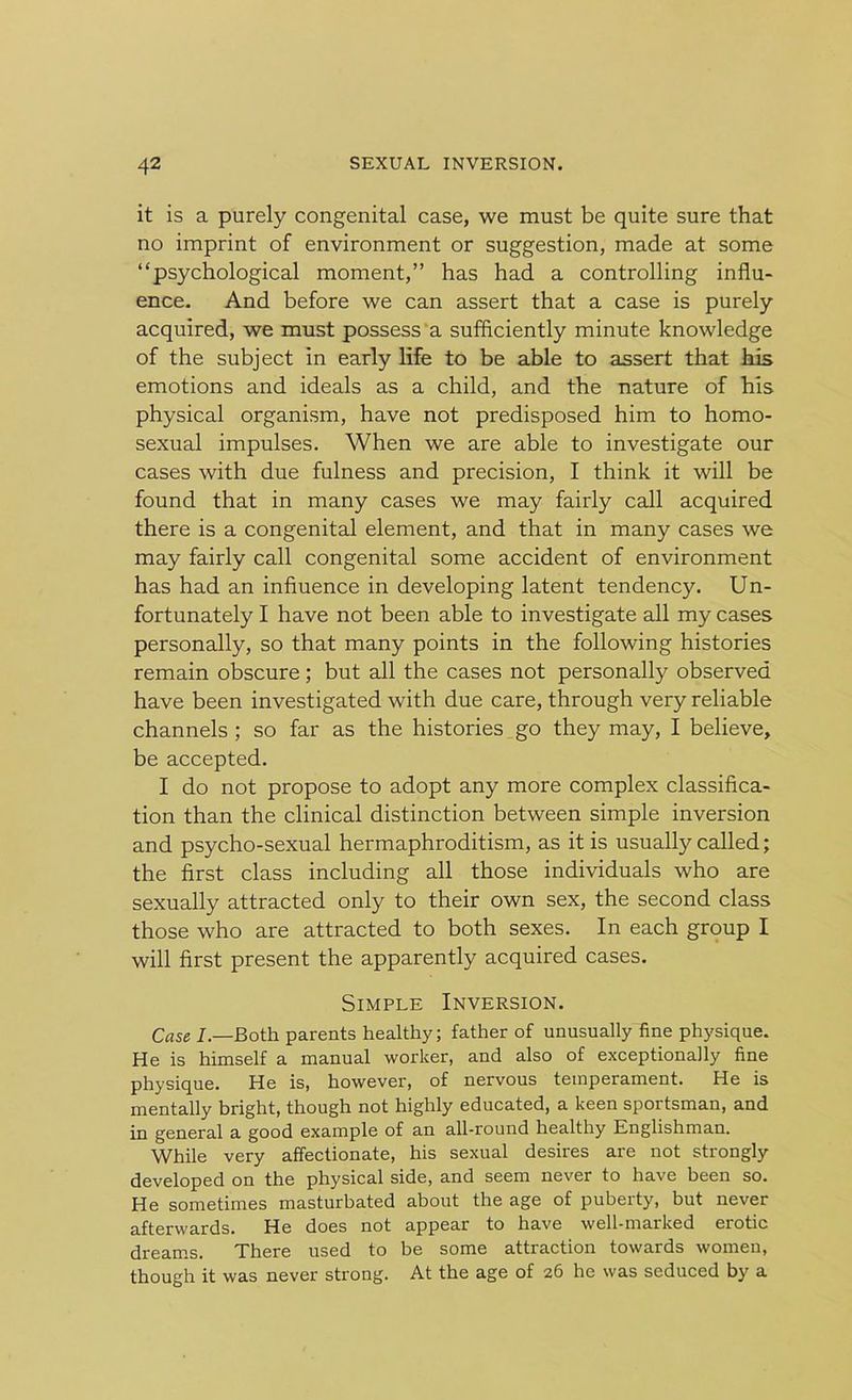 it is a purely congenital case, we must be quite sure that no imprint of environment or suggestion, made at some “psychological moment,” has had a controlling influ- ence. And before we can assert that a case is purely acquired, we must possess a sufficiently minute knowledge of the subject in early life to be able to assert that his emotions and ideals as a child, and the nature of his physical organism, have not predisposed him to homo- sexual impulses. When we are able to investigate our cases with due fulness and precision, I think it will be found that in many cases we may fairly call acquired there is a congenital element, and that in many cases we may fairly call congenital some accident of environment has had an influence in developing latent tendency. Un- fortunately I have not been able to investigate all my cases personally, so that many points in the following histories remain obscure; but all the cases not personally observed have been investigated with due care, through very reliable channels ; so far as the histories go they may, I believe, be accepted. I do not propose to adopt any more complex classifica- tion than the clinical distinction between simple inversion and psycho-sexual hermaphroditism, as it is usually called; the first class including all those individuals who are sexually attracted only to their own sex, the second class those who are attracted to both sexes. In each group I will first present the apparently acquired cases. Simple Inversion. Case /.—Both parents healthy; father of unusually fine physique. He is himself a manual worker, and also of exceptionally fine physique. He is, however, of nervous temperament. He is mentally bright, though not highly educated, a keen sportsman, and in general a good example of an all-round healthy Englishman. While very affectionate, his sexual desires are not strongly developed on the physical side, and seem never to have been so. He sometimes masturbated about the age of puberty, but never afterwards. He does not appear to have well-marked erotic dreams. There used to be some attraction towards women, though it was never strong. At the age of 26 he was seduced by a