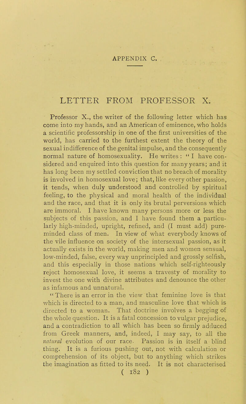 LETTER FROM PROFESSOR X. Professor X., the writer of the following letter which has come into my hands, and an American of eminence, who holds a scientific professorship in one of the first universities of the world, has carried to the furthest extent the theory of the sexual indifference of the genital impulse, and the consequently normal nature of homosexuality. He writes : “ I have con- sidered and enquired into this question for many years; and it has long been my settled conviction that no breach of morality is involved in homosexual love; that, like every other passion, it tends, when duly understood and controlled by spiritual feeling, to the physical and moral health of the individual and the race, and that it is only its brutal perversions which are immoral. I have known many persons more or less the subjects of this passion, and I have found them a particu- larly high-minded, upright, refined, and (I must add) pure- minded class of men. In view of what everybody knows of the vile influence on society of the intersexual passion, as it actually exists in the world, making men and women sensual, low-minded, false, every way unprincipled and grossly selfish, and this especially in those nations which self-righteously reject homosexual love, it seems a travesty of morality to invest the one with divine attributes and denounce the other as infamous and unnatural. “There is an error in the view that feminine love is that which is directed to a man, and masculine love that which is directed to a woman. That doctrine involves a begging of the whole question. It is a fatal concession to vulgar prejudice, and a contradiction to all which has been so firmly adduced from Greek manners, and, indeed, I may say, to all the natural evolution of our race. Passion is in itself a blind thing. It is a furious pushing out, not with calculation or comprehension of its object, but to anything which strikes the imagination as fitted to its need. It is not characterised