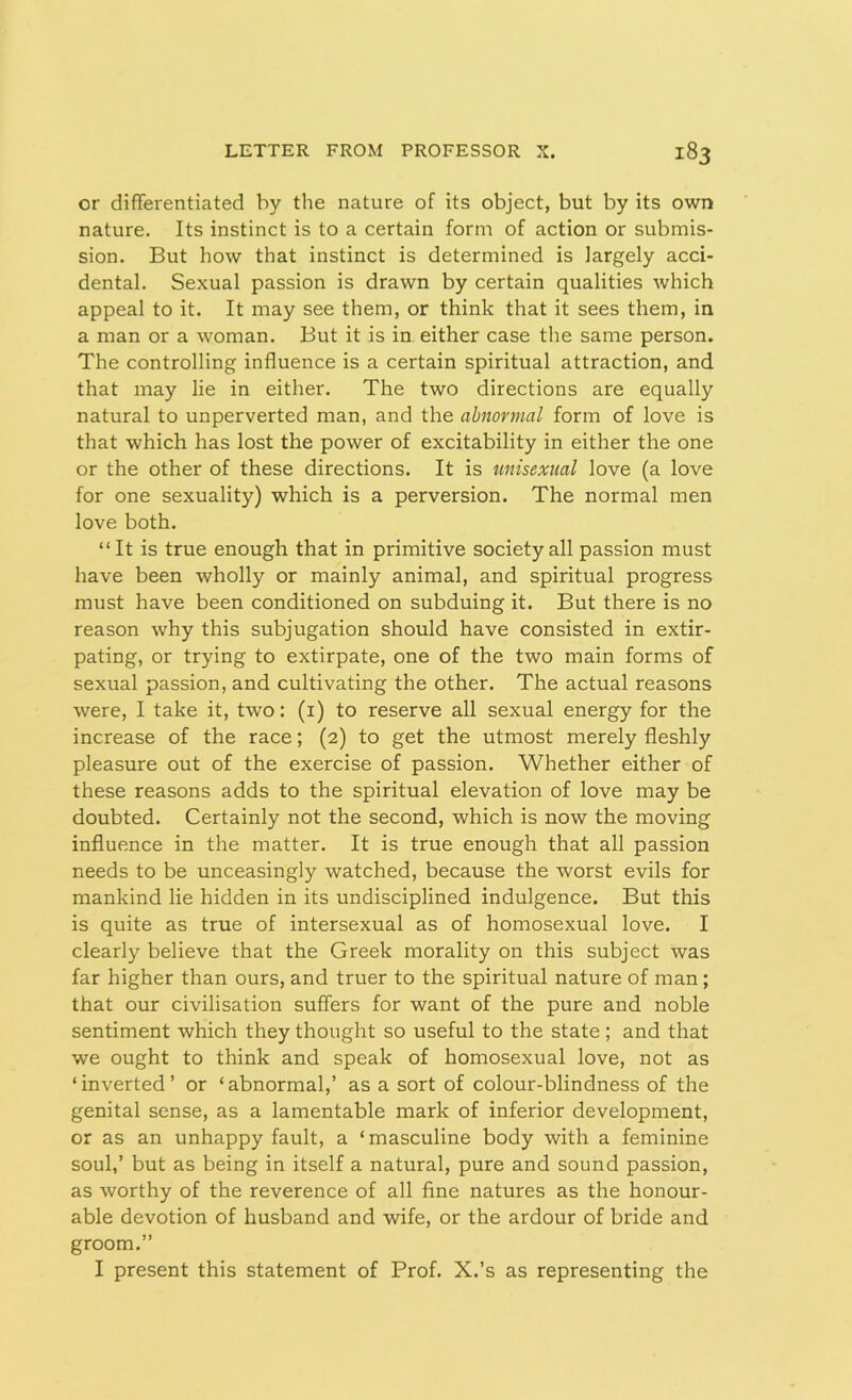 or differentiated by the nature of its object, but by its own nature. Its instinct is to a certain form of action or submis- sion. But how that instinct is determined is largely acci- dental. Sexual passion is drawn by certain qualities which appeal to it. It may see them, or think that it sees them, in a man or a woman. But it is in either case the same person. The controlling influence is a certain spiritual attraction, and that may lie in either. The two directions are equally natural to unperverted man, and the abnormal form of love is that which has lost the power of excitability in either the one or the other of these directions. It is unisexual love (a love for one sexuality) which is a perversion. The normal men love both. “It is true enough that in primitive society all passion must have been wholly or mainly animal, and spiritual progress must have been conditioned on subduing it. But there is no reason why this subjugation should have consisted in extir- pating, or trying to extirpate, one of the two main forms of sexual passion, and cultivating the other. The actual reasons were, I take it, two: (1) to reserve all sexual energy for the increase of the race; (2) to get the utmost merely fleshly pleasure out of the exercise of passion. Whether either of these reasons adds to the spiritual elevation of love may be doubted. Certainly not the second, which is now the moving influence in the matter. It is true enough that all passion needs to be unceasingly watched, because the worst evils for mankind lie hidden in its undisciplined indulgence. But this is quite as true of intersexual as of homosexual love. I clearly believe that the Greek morality on this subject was far higher than ours, and truer to the spiritual nature of man ; that our civilisation suffers for want of the pure and noble sentiment which they thought so useful to the state ; and that we ought to think and speak of homosexual love, not as ‘inverted’ or ‘abnormal,’ as a sort of colour-blindness of the genital sense, as a lamentable mark of inferior development, or as an unhappy fault, a ‘masculine body with a feminine soul,’ but as being in itself a natural, pure and sound passion, as worthy of the reverence of all fine natures as the honour- able devotion of husband and wife, or the ardour of bride and groom.” I present this statement of Prof. X.’s as representing the