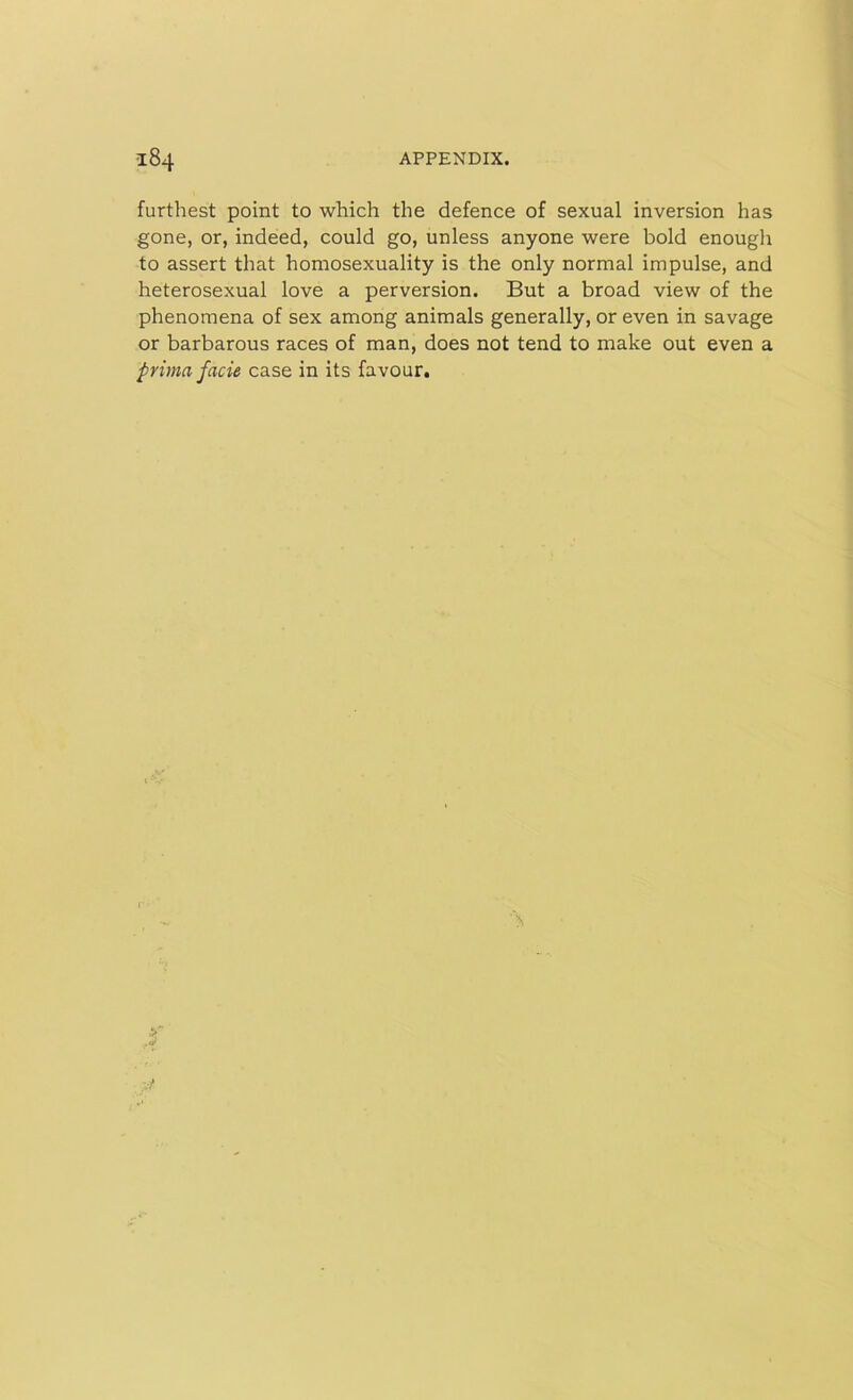furthest point to which the defence of sexual inversion has gone, or, indeed, could go, unless anyone were bold enough to assert that homosexuality is the only normal impulse, and heterosexual love a perversion. But a broad view of the phenomena of sex among animals generally, or even in savage or barbarous races of man, does not tend to make out even a prima facie case in its favour.