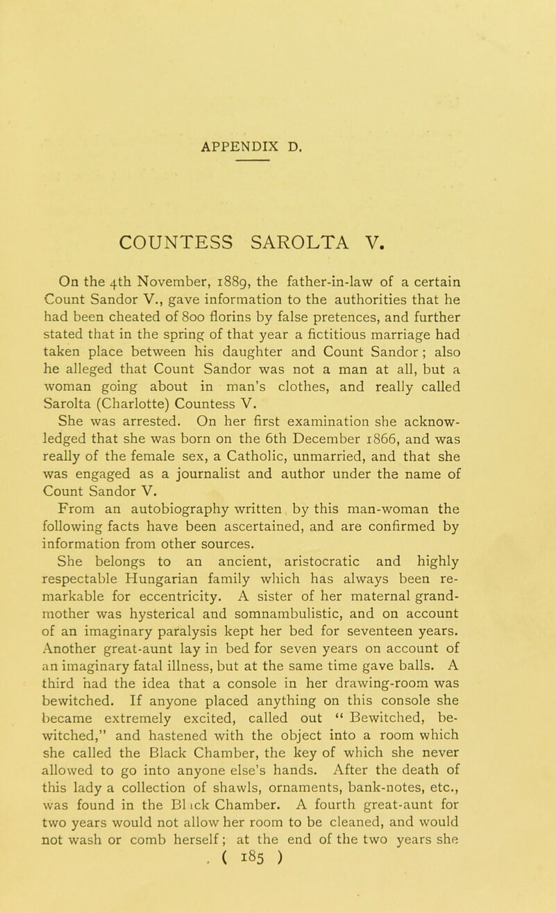 COUNTESS SAROLTA V. On the 4th November, 1889, the father-in-law of a certain Count Sandor V., gave information to the authorities that he had been cheated of 800 florins by false pretences, and further stated that in the spring of that year a fictitious marriage had taken place between his daughter and Count Sandor; also he alleged that Count Sandor was not a man at all, but a woman going about in man’s clothes, and really called Sarolta (Charlotte) Countess V. She was arrested. On her first examination she acknow- ledged that she was born on the 6th December 1866, and was really of the female sex, a Catholic, unmarried, and that she was engaged as a journalist and author under the name of Count Sandor V. From an autobiography written by this man-woman the following facts have been ascertained, and are confirmed by information from other sources. She belongs to an ancient, aristocratic and highly respectable Hungarian family which has always been re- markable for eccentricity. A sister of her maternal grand- mother was hysterical and somnambulistic, and on account of an imaginary paralysis kept her bed for seventeen years. Another great-aunt lay in bed for seven years on account of an imaginary fatal illness, but at the same time gave balls. A third had the idea that a console in her drawing-room was bewitched. If anyone placed anything on this console she became extremely excited, called out “ Bewitched, be- witched,” and hastened with the object into a room which she called the Black Chamber, the key of which she never allowed to go into anyone else’s hands. After the death of this lady a collection of shawls, ornaments, bank-notes, etc., was found in the B1 ick Chamber. A fourth great-aunt for two years would not allow her room to be cleaned, and would not wash or comb herself; at the end of the two years she