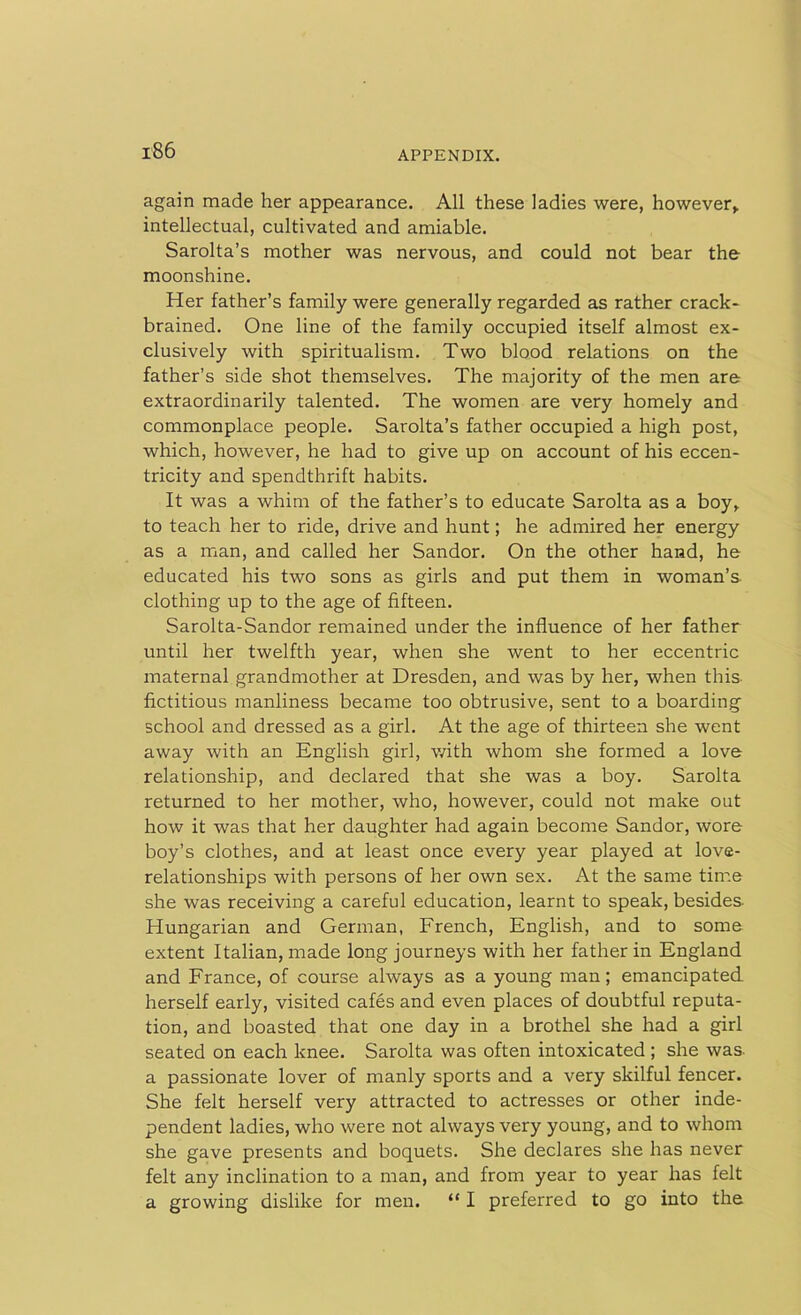 again made her appearance. All these ladies were, however* intellectual, cultivated and amiable. Sarolta’s mother was nervous, and could not bear the moonshine. Her father’s family were generally regarded as rather crack- brained. One line of the family occupied itself almost ex- clusively with spiritualism. Two blood relations on the father’s side shot themselves. The majority of the men are extraordinarily talented. The women are very homely and commonplace people. Sarolta’s father occupied a high post, which, however, he had to give up on account of his eccen- tricity and spendthrift habits. It was a whim of the father’s to educate Sarolta as a boy* to teach her to ride, drive and hunt; he admired her energy as a man, and called her Sandor. On the other hand, he educated his two sons as girls and put them in woman’s clothing up to the age of fifteen. Sarolta-Sandor remained under the influence of her father until her twelfth year, when she went to her eccentric maternal grandmother at Dresden, and was by her, when this fictitious manliness became too obtrusive, sent to a boarding school and dressed as a girl. At the age of thirteen she went away with an English girl, with whom she formed a love relationship, and declared that she was a boy. Sarolta returned to her mother, who, however, could not make out how it was that her daughter had again become Sandor, wore boy’s clothes, and at least once every year played at love- relationships with persons of her own sex. At the same time she was receiving a careful education, learnt to speak, besides- Hungarian and German, French, English, and to some extent Italian, made long journeys with her father in England and France, of course always as a young man; emancipated, herself early, visited cafes and even places of doubtful reputa- tion, and boasted that one day in a brothel she had a girl seated on each knee. Sarolta was often intoxicated ; she was a passionate lover of manly sports and a very skilful fencer. She felt herself very attracted to actresses or other inde- pendent ladies, who were not always very young, and to whom she gave presents and boquets. She declares she has never felt any inclination to a man, and from year to year has felt a growing dislike for men. “ I preferred to go into the