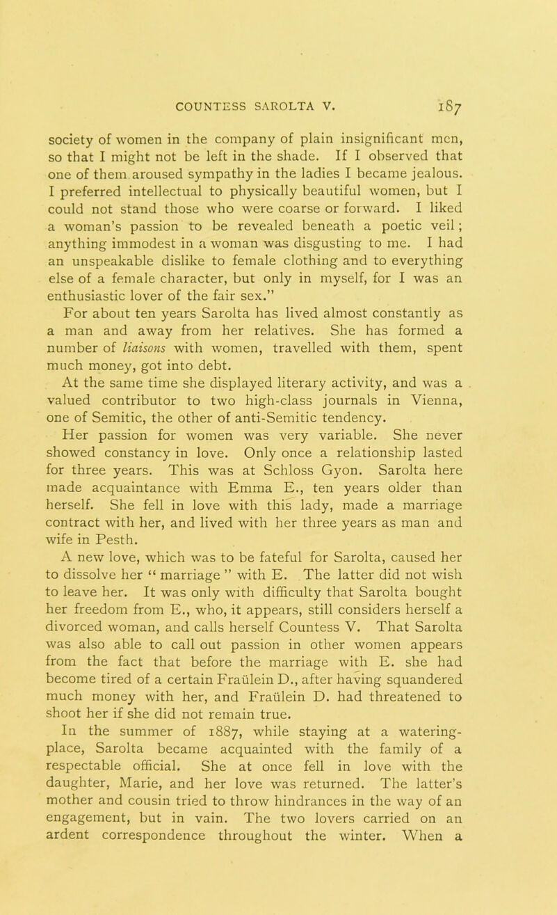 society of women in the company of plain insignificant men, so that I might not be left in the shade. If I observed that one of them aroused sympathy in the ladies I became jealous. I preferred intellectual to physically beautiful women, but I could not stand those who were coarse or forward. I liked a woman’s passion to be revealed beneath a poetic veil; anything immodest in a woman was disgusting to me. I had an unspeakable dislike to female clothing and to everything else of a female character, but only in myself, for I was an enthusiastic lover of the fair sex.” For about ten years Sarolta has lived almost constantly as a man and away from her relatives. She has formed a number of liaisons with women, travelled with them, spent much money, got into debt. At the same time she displayed literary activity, and was a valued contributor to two high-class journals in Vienna, one of Semitic, the other of anti-Semitic tendency. Her passion for women was very variable. She never showed constancy in love. Only once a relationship lasted for three years. This was at Schloss Gyon. Sarolta here made acquaintance with Emma E., ten years older than herself. She fell in love with this lady, made a marriage contract with her, and lived with her three years as man and wife in Pesth. A new love, which was to be fateful for Sarolta, caused her to dissolve her “ marriage ” with E. The latter did not wish to leave her. It was only with difficulty that Sarolta bought her freedom from E., who, it appears, still considers herself a divorced woman, and calls herself Countess V. That Sarolta was also able to call out passion in other women appears from the fact that before the marriage with E. she had become tired of a certain Fraulein D., after having squandered much money with her, and Fraulein D. had threatened to shoot her if she did not remain true. In the summer of 1887, while staying at a watering- place, Sarolta became acquainted with the family of a respectable official. She at once fell in love with the daughter, Marie, and her love was returned. The latter’s mother and cousin tried to throw hindrances in the way of an engagement, but in vain. The two lovers carried on an ardent correspondence throughout the winter. When a