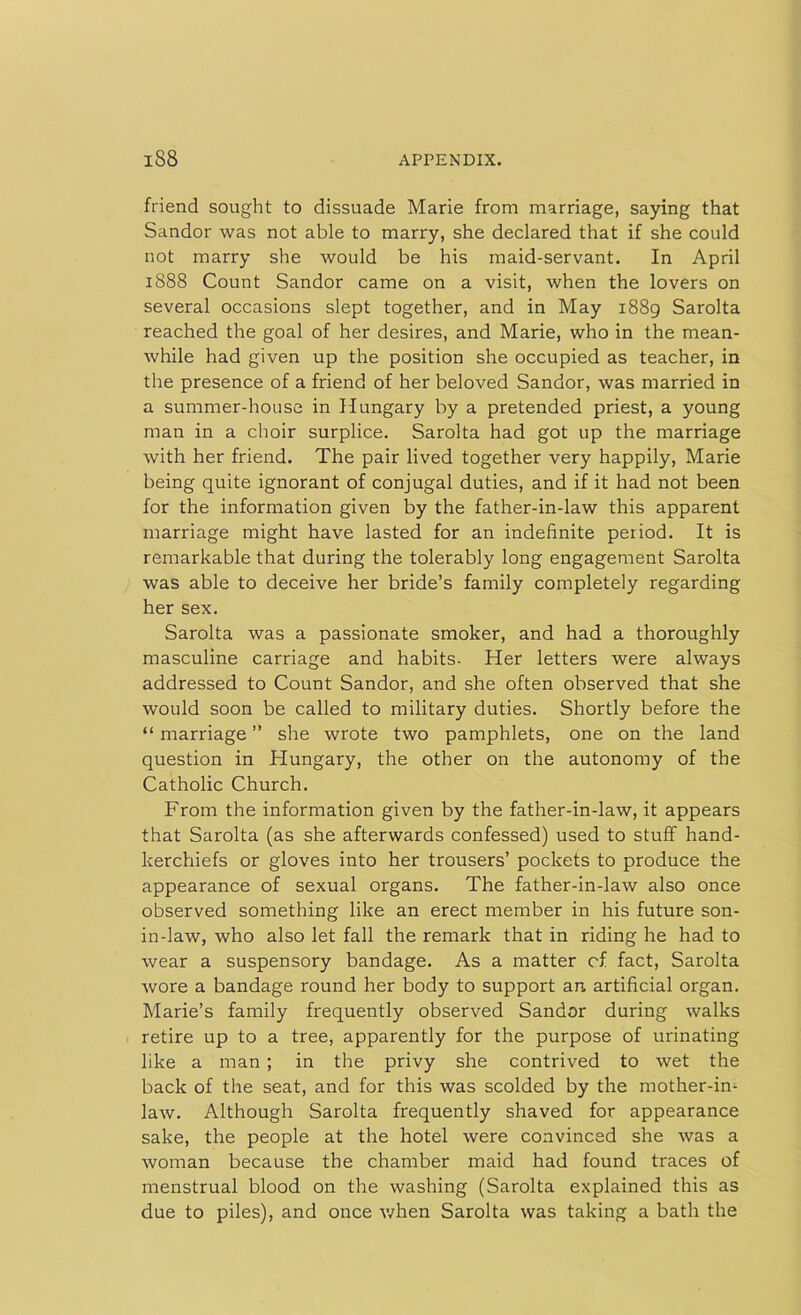 friend sought to dissuade Marie from marriage, saying that Sandor was not able to marry, she declared that if she could not marry she would be his maid-servant. In April 1888 Count Sandor came on a visit, when the lovers on several occasions slept together, and in May 1889 Sarolta reached the goal of her desires, and Marie, who in the mean- while had given up the position she occupied as teacher, in the presence of a friend of her beloved Sandor, was married in a summer-house in Hungary by a pretended priest, a young man in a choir surplice. Sarolta had got up the marriage with her friend. The pair lived together very happily, Marie being quite ignorant of conjugal duties, and if it had not been for the information given by the father-in-law this apparent marriage might have lasted for an indefinite period. It is remarkable that during the tolerably long engagement Sarolta was able to deceive her bride’s family completely regarding her sex. Sarolta was a passionate smoker, and had a thoroughly masculine carriage and habits. Her letters were always addressed to Count Sandor, and she often observed that she would soon be called to military duties. Shortly before the “ marriage ” she wrote two pamphlets, one on the land question in Hungary, the other on the autonomy of the Catholic Church. From the information given by the father-in-law, it appears that Sarolta (as she afterwards confessed) used to stuff hand- kerchiefs or gloves into her trousers’ pockets to produce the appearance of sexual organs. The father-in-law also once observed something like an erect member in his future son- in-law, who also let fall the remark that in riding he had to wear a suspensory bandage. As a matter cf fact, Sarolta wore a bandage round her body to support an artificial organ. Marie’s family frequently observed Sandor during walks retire up to a tree, apparently for the purpose of urinating like a man ; in the privy she contrived to wet the back of the seat, and for this was scolded by the mother-in- law. Although Sarolta frequently shaved for appearance sake, the people at the hotel were convinced she was a woman because the chamber maid had found traces of menstrual blood on the washing (Sarolta explained this as due to piles), and once when Sarolta was taking a bath the