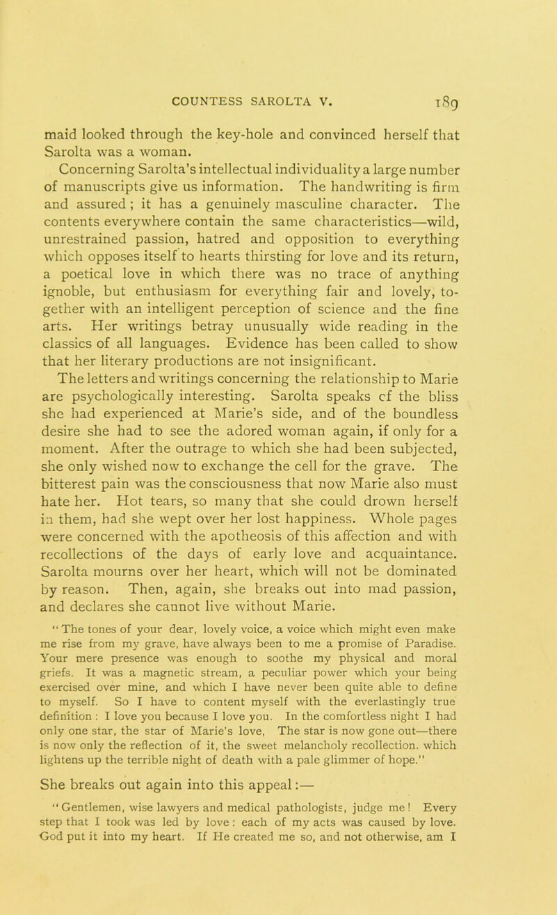 maid looked through the key-hole and convinced herself that Sarolta was a woman. Concerning Sarolta’s intellectual individuality a large number of manuscripts give us information. The handwriting is firm and assured ; it has a genuinely masculine character. The contents everywhere contain the same characteristics—wild, unrestrained passion, hatred and opposition to everything which opposes itself to hearts thirsting for love and its return, a poetical love in which there was no trace of anything ignoble, but enthusiasm for everything fair and lovely, to- gether with an intelligent perception of science and the fine arts. Her writings betray unusually wide reading in the classics of all languages. Evidence has been called to show that her literary productions are not insignificant. The letters and writings concerning the relationship to Marie are psychologically interesting. Sarolta speaks cf the bliss she had experienced at Marie’s side, and of the boundless desire she had to see the adored woman again, if only for a moment. After the outrage to which she had been subjected, she only wished now to exchange the cell for the grave. The bitterest pain was the consciousness that now Marie also must hate her. Hot tears, so many that she could drown herself in them, had she wept over her lost happiness. Whole pages were concerned with the apotheosis of this affection and with recollections of the days of early love and acquaintance. Sarolta mourns over her heart, which will not be dominated by reason. Then, again, she breaks out into mad passion, and declares she cannot live without Marie.  The tones of your dear, lovely voice, a voice which might even make me rise from my grave, have always been to me a promise of Paradise. Your mere presence was enough to soothe my physical and moral griefs. It was a magnetic stream, a peculiar power which your being exercised over mine, and which I have never been quite able to define to myself. So I have to content myself with the everlastingly true definition : I love you because I love you. In the comfortless night I had only one star, the star of Marie’s love, The star is now gone out—there is now only the reflection of it, the sweet melancholy recollection, which lightens up the terrible night of death with a pale glimmer of hope.” She breaks out again into this appeal:— “ Gentlemen, wise lawyers and medical pathologists, judge me ! Every step that I took was led by love : each of my acts was caused by love. G-od put it into my heart. If He created me so, and not otherwise, am I