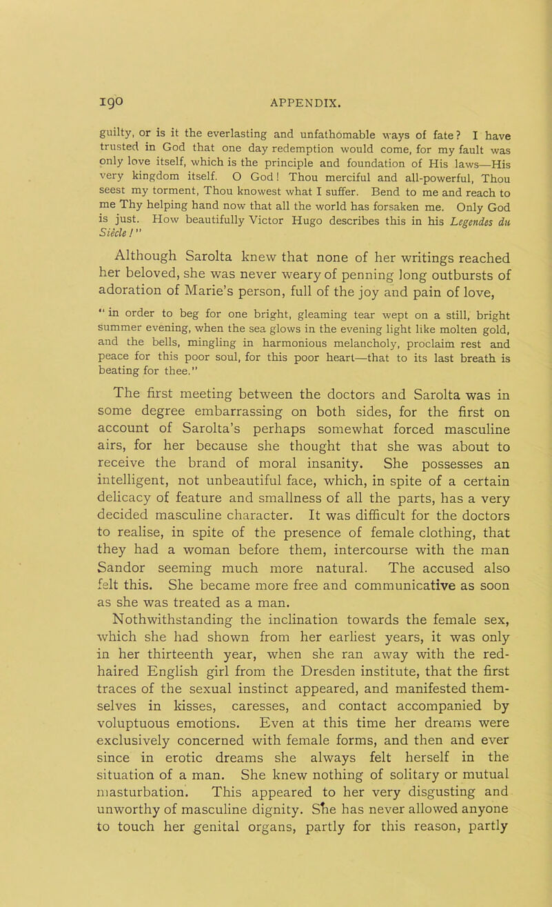guilty, or is it the everlasting and unfathomable ways of fate? I have trusted in God that one day redemption would come, for my fault was only love itself, which is the principle and foundation of His laws—His very kingdom itself. O God! Thou merciful and all-powerful, Thou seest my torment, Thou knowest what I suffer. Bend to me and reach to me Thy helping hand now that all the world has forsaken me. Only God is just. How beautifully Victor Hugo describes this in his Legendes du Siecle ! ’’ Although Sarolta knew that none of her writings reached her beloved, she was never weary of penning long outbursts of adoration of Marie’s person, full of the joy and pain of love, “ in order to beg for one bright, gleaming tear wept on a still, bright summer evening, when the sea glows in the evening light like molten gold, and the bells, mingling in harmonious melancholy, proclaim rest and peace for this poor soul, for this poor heart—that to its last breath is beating for thee.” The first meeting between the doctors and Sarolta was in some degree embarrassing on both sides, for the first on account of Sarolta’s perhaps somewhat forced masculine airs, for her because she thought that she was about to receive the brand of moral insanity. She possesses an intelligent, not unbeautiful face, which, in spite of a certain delicacy of feature and smallness of all the parts, has a very decided masculine character. It was difficult for the doctors to realise, in spite of the presence of female clothing, that they had a woman before them, intercourse with the man Sandor seeming much more natural. The accused also felt this. She became more free and communicative as soon as she was treated as a man. Nothwithstanding the inclination towards the female sex, which she had shown from her earliest years, it was only in her thirteenth year, when she ran away with the red- haired English girl from the Dresden institute, that the first traces of the sexual instinct appeared, and manifested them- selves in kisses, caresses, and contact accompanied by voluptuous emotions. Even at this time her dreams were exclusively concerned with female forms, and then and ever since in erotic dreams she always felt herself in the situation of a man. She knew nothing of solitary or mutual masturbation. This appeared to her very disgusting and unworthy of masculine dignity. Stie has never allowed anyone to touch her genital organs, partly for this reason, partly