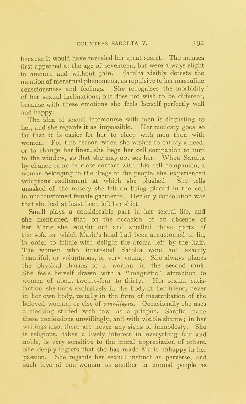 because it would have revealed her great secret. The menses first appeared at the age of seventeen, but were always slight in amount and without pain. Sarolta visibly detests the mention of menstrual phenomena, as repulsive to her masculine consciousness and feelings. She recognises the morbidity ' of her sexual inclinations, but does not wish to be different, because with these emotions she feels herself perfectly well and happy. The idea of sexual intercourse with men is disgusting to her, and she regards it as impossible. Her modesty goes so far that it is easier for her to sleep with men than with women. For this reason when she wishes to satisfy a need, or to change her linen, she begs her cell companion to turn to the window, so that she may not see her. When Sarolta by chance came in close contact with this cell companion, a woman belonging to the dregs of the people, she experienced voluptous excitement at which she blushed. She tells unasked of the misery she felt on being placed in the cell in unaccustomed female garments. Her only consolation was that she had at least been left her shirt. Smell plays a considerable part in her sexual life, and she mentioned that on the occasion of an absence of her Marie she sought out and smelled those parts of the sofa on which Marie’s head had been accustomed to lie, in order to inhale with delight the aroma left by the hair. The women who interested Sarolta were not exactly beautiful, or voluptuous, or very young. She always places the physical charms of a woman in the second rank. She feels herself drawn with a “ magnetic ” attraction to women of about twenty-four to thirty. Her sexual satis- faction she finds exclusively in the body of her friend, never in her own body, usually in the form of masturbation of the beloved woman, or else of cunnilingus. Occasionally she uses a stocking stuffed with tow as a priapus. Sarolta made these confessions unwillingly, and with visible shame ; in her writings also, there are never any signs of immodesty. She is religious, takes a lively interest in everything fair and noble, is very sensitive to the moral appreciation of others. She deeply regrets that she has made Marie unhappy in her passion. She regards her sexual instinct as perverse, and such love of one woman to another in normal people as