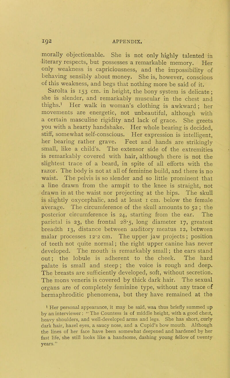 morally objectionable. She is not only highly talented in literary respects, but possesses a remarkable memory. Her only weakness is capriciousness, and the impossibility of behaving sensibly about money. She is, however, conscious of this weakness, and begs that nothing more be said of it. Sarolta is 153 cm. in height, the bony system is delicate; she is slender, and remarkably muscular in the chest and thighs.1 Her walk in woman’s clothing is awkward; her movements are energetic, not unbeautiful, although with a certain masculine rigidity and lack of grace. She greets you with a hearty handshake. Her whole bearing is decided, stiff, somewhat self-conscious. Her expression is intelligent, her bearing rather grave. Feet and hands are strikingly small, like a child’s. The extensor side of the extremities is remarkably covered with hair, although there is not the slightest trace of a beard, in spite of all efforts with the razor. The body is not at all of feminine build, and there is no waist. The pelvis is so slender and so little prominent that a line drawn from the armpit to the knee is straight, not drawn in at the waist nor projecting at the hips. The skull is slightly oxycephalic, and at least 1 cm. below the female average. The circumference of the skull amounts to 52 ; the posterior circumference is 24, starting from the ear. The parietal is 23, the frontal 28-5, long diameter 17, greatest breadth 13, distance between auditory meatus 12, between malar processes 12-2 cm. The upper jaw projects ; position of teeth not quite normal; the right upper canine has never developed. The mouth is remarkably small; the ears stand out; the lobule is adherent to the cheek. The hard palate is small and steep; the voice is rough and deep. The breasts are sufficiently developed, soft, without secretion. The mons veneris is covered by thick dark hair. The sexual organs are of completely feminine type, without any trace of hermaphroditic phenomena, but they have remained at the 1 Her personal appearance, it may be said, was thus briefly summed up by an interviewer: “ The Countess is of middle height, with a good chest, heavy shoulders, and well-developed arms and legs. She has short, curly dark hair, hazel eyes, a saucy nose, and a Cupid’s bow mouth. Although the lines of her face have been somewhat deepened and hardened by her fast life, she still looks like a handsome, dashing young fellow of twenty years.”