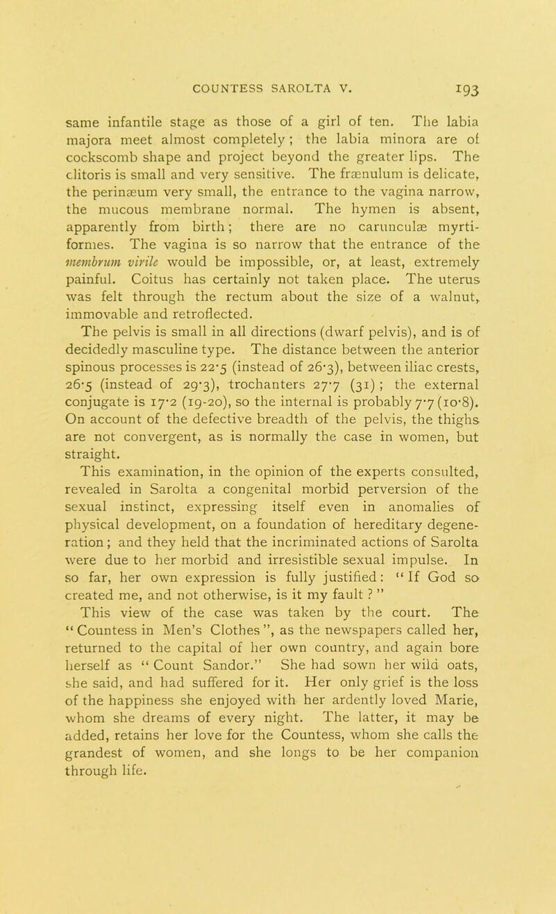 same infantile stage as those of a girl of ten. The labia majora meet almost completely; the labia minora are ol cockscomb shape and project beyond the greater lips. The clitoris is small and very sensitive. The framulum is delicate, the perineeum very small, the entrance to the vagina narrow, the mucous membrane normal. The hymen is absent, apparently from birth; there are no carunculae myrti- formes. The vagina is so narrow that the entrance of the metnbrum virile would be impossible, or, at least, extremely painful. Coitus has certainly not taken place. The uterus was felt through the rectum about the size of a walnut, immovable and retroflected. The pelvis is small in all directions (dwarf pelvis), and is of decidedly masculine type. The distance between the anterior spinous processes is 227 (instead of 267), between iliac crests, 267 (instead of 297), trochanters 277 (31) ; the external conjugate is 172 (19-20), so the internal is probably 77 (io‘8). On account of the defective breadth of the pelvis, the thighs are not convergent, as is normally the case in women, but straight. This examination, in the opinion of the experts consulted, revealed in Sarolta a congenital morbid perversion of the sexual instinct, expressing itself even in anomalies of physical development, on a foundation of hereditary degene- ration ; and they held that the incriminated actions of Sarolta were due to her morbid and irresistible sexual impulse. In so far, her own expression is fully justified: “If God so created me, and not otherwise, is it my fault ? ” This view of the case was taken by the court. The “ Countess in Men’s Clothes ”, as the newspapers called her, returned to the capital of her own country, and again bore herself as “ Count Sandor.” She had sown her wild oats, she said, and had suffered for it. Her only grief is the loss of the happiness she enjoyed with her ardently loved Marie, whom she dreams of every night. The latter, it may be added, retains her love for the Countess, whom she calls the grandest of women, and she longs to be her companion through life.