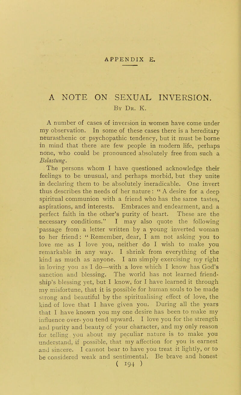 A NOTE ON SEXUAL INVERSION. By Dr. K. A number of cases of inversion in women have come under my observation. In some of these cases there is a hereditary neurasthenic or psychopathic tendency, but it must be borne in mind that there are few people in modern life, perhaps none, who could be pronounced absolutely free from such a Belastung. The persons whom I have questioned acknowledge their feelings to be unusual, and perhaps morbid, but they unite in declaring them to be absolutely ineradicable. One invert thus describes the needs of her nature : “ A desire for a deep spiritual communion with a friend who has the same tastes, aspirations, and interests. Embraces and endearment, and a perfect faith in the other’s purity of heart. These are the necessary conditions.” I may also quote the following passage from a letter written by a young inverted woman to her friend: “ Remember, dear, I am not asking you to love me as I love you, neither do I wish to make you remarkable in any way. I shrink from everything of the kind as much as anyone. I am simply exercising my right in loving you as I do—with a love which I know has God’s sanction and blessing. The world has not learned friend- ship’s blessing yet, but I know, for I have learned it through my misfortune, that it is possible for human souls to be made strong and beautiful by the spiritualising effect of love, the kind of love that I have given you. During all the years that I have known you my one desire has been to make my influence over^ you tend upward. I love you for the strength and purity and beauty of your character, and my only reason for telling you about my peculiar nature is to make you understand, if possible, that my affection for you is earnest and sincere. I cannot bear to have you treat it lightly, or to be considered weak and sentimental. Be brave and honest