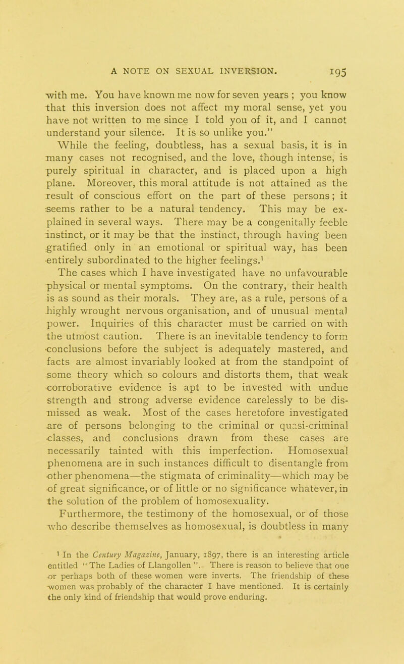 ■with me. You have known me now for seven years ; you know that this inversion does not affect my moral sense, yet you have not written to me since I told you of it, and I cannot understand your silence. It is so unlike you.” While the feeling, doubtless, has a sexual basis, it is in many cases not recognised, and the love, though intense, is purely spiritual in character, and is placed upon a high plane. Moreover, this moral attitude is not attained as the result of conscious effort on the part of these persons; it seems rather to be a natural tendency. This may be ex- plained in several ways. There, may be a congenitally feeble instinct, or it may be that the instinct, through having been gratified only in an emotional or spiritual way, has been entirely subordinated to the higher feelings.1 The cases which I have investigated have no unfavourable physical or mental symptoms. On the contrary, their health is as sound as their morals. They are, as a rule, persons of a highly wrought nervous organisation, and of unusual mental power. Inquiries of this character must be carried on with the utmost caution. There is an inevitable tendency to form •conclusions before the subject is adequately mastered, and facts are almost invariably looked at from the standpoint of some theory which so colours and distorts them, that weak •corroborative evidence is apt to be invested with undue strength and strong adverse evidence carelessly to be dis- missed as weak. Most of the cases heretofore investigated are of persons belonging to the criminal or quasi-criminal •classes, and conclusions drawn from these cases are necessarily tainted with this imperfection. Homosexual phenomena are in such instances difficult to disentangle from other phenomena—the stigmata of criminality—which may be of great significance, or of little or no significance whatever, in the solution of the problem of homosexuality. Furthermore, the testimony of the homosexual, or of those who describe themselves as homosexual, is doubtless in many 1 In the Century Magazine, January, 1897, there is an interesting article entitled “ The Ladies of Llangollen . There is reason to believe that one or perhaps both of these women were inverts. The friendship of these women was probably of the character I have mentioned. It is certainly the only kind of friendship that would prove enduring.