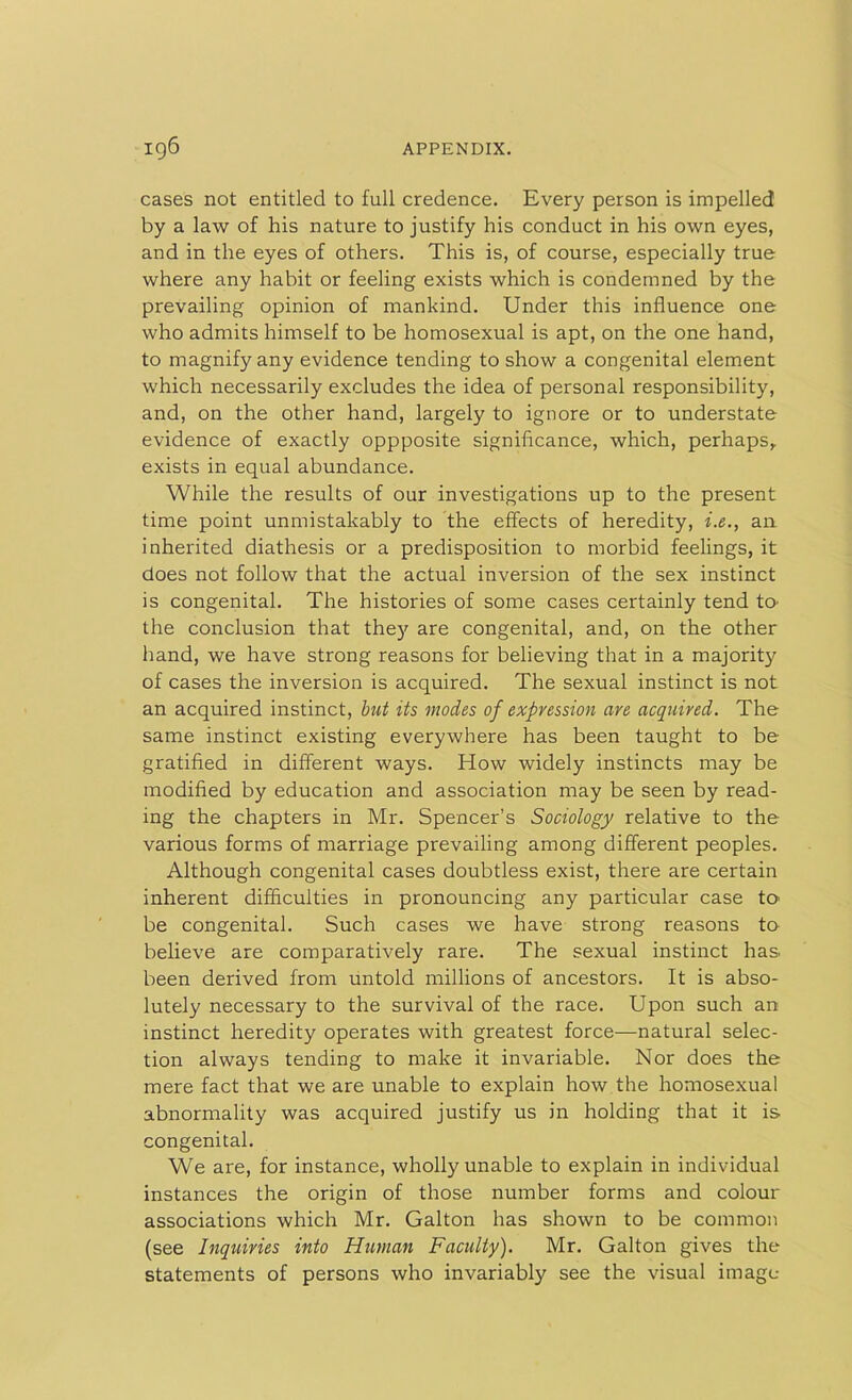 cases not entitled to full credence. Every person is impelled by a law of his nature to justify his conduct in his own eyes, and in the eyes of others. This is, of course, especially true where any habit or feeling exists which is condemned by the prevailing opinion of mankind. Under this influence one who admits himself to be homosexual is apt, on the one hand, to magnify any evidence tending to show a congenital element which necessarily excludes the idea of personal responsibility, and, on the other hand, largely to ignore or to understate evidence of exactly oppposite significance, which, perhaps, exists in equal abundance. While the results of our investigations up to the present time point unmistakably to the effects of heredity, i.e., an inherited diathesis or a predisposition to morbid feelings, it does not follow that the actual inversion of the sex instinct is congenital. The histories of some cases certainly tend to the conclusion that they are congenital, and, on the other hand, we have strong reasons for believing that in a majority of cases the inversion is acquired. The sexual instinct is not an acquired instinct, but its modes of expression are acquired. The same instinct existing everywhere has been taught to be gratified in different ways. How widely instincts may be modified by education and association may be seen by read- ing the chapters in Mr. Spencer’s Sociology relative to the various forms of marriage prevailing among different peoples. Although congenital cases doubtless exist, there are certain inherent difficulties in pronouncing any particular case to be congenital. Such cases we have strong reasons to believe are comparatively rare. The sexual instinct has. been derived from untold millions of ancestors. It is abso- lutely necessary to the survival of the race. Upon such an instinct heredity operates with greatest force—natural selec- tion always tending to make it invariable. Nor does the mere fact that we are unable to explain how the homosexual abnormality was acquired justify us in holding that it is congenital. We are, for instance, wholly unable to explain in individual instances the origin of those number forms and colour associations which Mr. Galton has shown to be common (see Inquiries into Human Faculty). Mr. Galton gives the statements of persons who invariably see the visual image