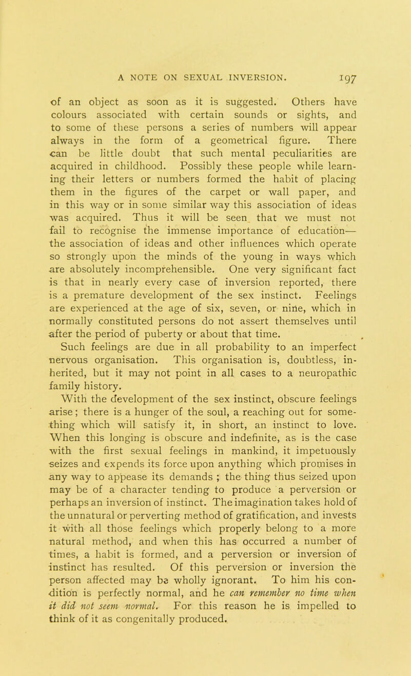 of an object as soon as it is suggested. Others have colours associated with certain sounds or sights, and to some of these persons a series of numbers will appear always in the form of a geometrical figure. There can be little doubt that such mental peculiarities are acquired in childhood. Possibly these people while learn- ing their letters or numbers formed the habit of placing them in the figures of the carpet or wall paper, and in this way or in some similar way this association of ideas was acquired. Thus it will be seen that we must not fail to recognise the immense importance of education— the association of ideas and other influences which operate so strongly upon the minds of the young in ways which are absolutely incomprehensible. One very significant fact is that in nearly every case of inversion reported, there is a premature development of the sex instinct. Feelings are experienced at the age of six, seven, or nine, which in normally constituted persons do not assert themselves until after the period of puberty or about that time. Such feelings are due in all probability to an imperfect nervous organisation. This organisation is, doubtless, in- herited, but it may not point in all cases to a neuropathic family history. With the development of the sex instinct, obscure feelings arise; there is a hunger of the soul, a reaching out for some- thing which will satisfy it, in short, an instinct to love. When this longing is obscure and indefinite, as is the case with the first sexual feelings in mankind, it impetuously seizes and expends its force upon anything which promises in any way to appease its demands ; the thing thus seized upon may be of a character tending to produce a perversion or perhaps an inversion of instinct. The imagination takes hold of the unnatural or perverting method of gratification, and invests it with all those feelings which properly belong to a more natural method, and when this has occurred a number of times, a habit is formed, and a perversion or inversion of instinct has resulted. Of this perversion or inversion the person affected may be wholly ignorant. To him his con- dition is perfectly normal, and he can remember no time when it did not seem normal. For this reason he is impelled to think of it as congenitally produced.