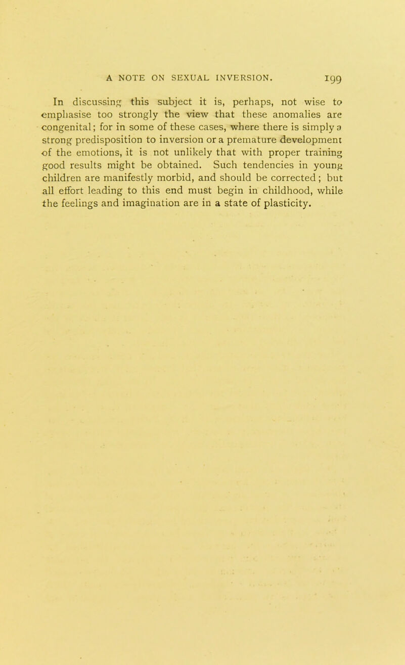 In discussing this subject it is, perhaps, not wise to emphasise too strongly the view that these anomalies are congenital; for in some of these cases, where there is simply a strong predisposition to inversion or a premature development of the emotions, it is not unlikely that with proper training good results might be obtained. Such tendencies in young children are manifestly morbid, and should be corrected; but all effort leading to this end must begin in childhood, while the feelings and imagination are in a state of plasticity.