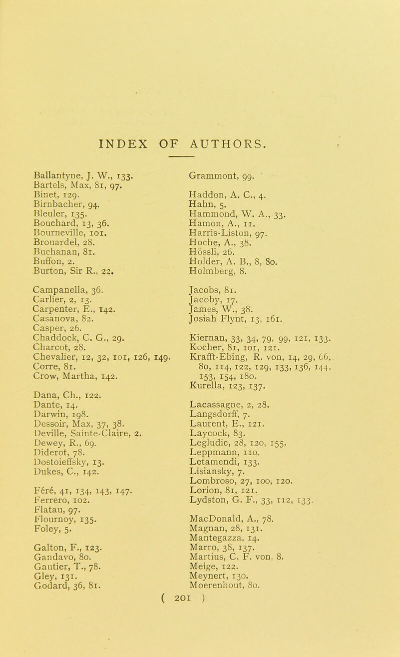 Ballantyne, J. W., 133. Bartels, Max, Si, 97. Binet, 129. Birnbacher, 94. Bleuler, 135. Bouchard, 13, 36. Bourneville, 101. Brouardel, 28. Buchanan, 81. Buffon, 2. Burton, Sir R., 22. Campanella, 36. Carlier, 2, 13. Carpenter, E., 142. Casanova, 82. Casper, 26. Chaddock, C. G., 29. Charcot, 28. Chevalier, 12, 32, ioi, 126, 149. Corre, 81. Crow, Martha, 142. Dana, Ch., 122. Dante, 14. Darwin, 198. Dessoir, Max, 37, 38. Deville, Sainte-Claire, 2. Dewey, R., 69. Diderot, 78. Dostoieffsky, 13. Dukes, C., 142. Fere, 41, 134, 143, 147. Ferrero, 102. Flatau, 97. Flournoy, 135. Foley, 5. Galton, F., 123. Gandavo, 80. Gautier, T., 78. Gley, 131. Godard, 36, 81. Grammont, 99. Haddon, A. C., 4. Hahn, 5. Hammond, W. A., 33. Hamon, A., n. Harris-Liston, 97. Hoche, A., 38. Hossli, 26. Holder, A. B., 8, 80. Holmberg, 8. Jacobs, 81. Jacoby, 17. James, W., 38. Josiah Flynt, 13, 161. Kiernan, 33, 34, 79, 99, 121, 133 Kocher, 81, 101, 121. Krafft-Ebing, R. von, 14, 29, 66 80, 114, 122, 129, 133, 136, 144 153. 154. 180. Kurella, 123, 137. Lacassagne, 2, 28. Langsdorff, 7. Laurent, E., 121. Laycock, 83. Legludic, 28, 120. 155. Leppmann, no. Letamendi, 133. Lisiansky, 7. Lombroso, 27, 100, 120. Lorion, 81, 121. Lydston, G. F., 33, 112, 133. MacDonald, A., 78. Magnan, 28, 131. Mantegazza, 14. Marro, 38, 137. Martius, C. F. von. 8. Meige, 122. Meynert, 130. Moerenhout, 80.