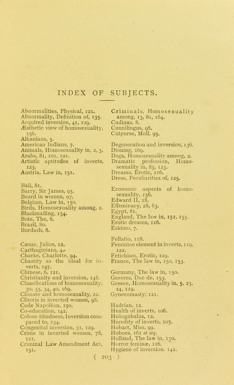 INDEX OF SUBJECTS. Abnormalities, Physical, 121. Abnormality, Definition of, 135. Acquired inversion, 41, 129. .Esthetic view of homosexuality, 156. Albanians, 5. American Indians, 7. Animals, Homosexuality in, 2, 3. Arabs, 81, 101, 121. Artistic aptitudes of inverts, 123. Austria, Law in, 151. Bali, 81. Barry, Sir James, 95. Beard in women, 97. Belgium, Law in, 150. Birds, Homosexuality among, 2. Blackmailing, 154. Bote, The, 8. Brazil, 80. Burdash, 8. Caesar, Julius, 12. Carthaginians, 4- Charke, Charlotte, 94. Chastity as the ideal for in- verts, 147. Chinese, 6, 121. Christianity and inversion, 148. Classifications of homosexuality, 30, 33. 34. 40, 169. Climate and homosexuality, 22. Clitoris in inverted women, 98. Code Napoleon, 150. Co-education, 142. Colour-blindness, Inversion com- pared to, 134. Congenital inversion, 51, 129. Crime in inverted women, 78, 121. Criminal Law Amendment Act, 151- Criminals, Homosexuality among, 13, 81, 164. Cudinas, 8. Cunnilingus, 98. Cutpurse, Moll, 95. Degeneration and inversion, 136. Dioning, 169. Dogs, Homosexuality among, 2. Dramatic profession, Homo- sexuality in, 83, 123. Dreams, Erotic, 116. Dress, Peculiarities of, 125. Economic aspects of homo- sexuality, 156. Edward II, 18. Effeminacy, 28, 63. Egypt, 81. England, The law in, 152, 155. Erotic dreams, 116. Eskimo, 7. Fellatio, 118. Feminine element in inverts, 119, 122. Fetichism, Erotic, 129. France, The law in, 150, 153. Germany, The law in, 150. Gesvres, Due de, 153. Greece, Homosexuality in, 5, 23, 24, 119. Gynecomasty; 121. Hadrian, 12. Health of inverts, 106. Heliogabalus, 12. Heredity of inverts, 105. Hobart, Miss, 99. Hoboes, 161 et seq. Holland, The law in, 150. Horror feminse, 116. Hygiene of inversion. 142.