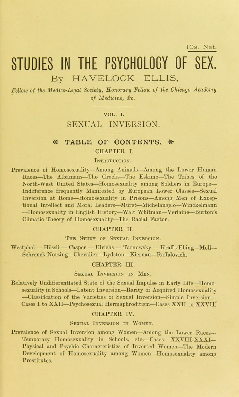 10s. Net. STUDIES IN THE PSYCHOLOGY OF SEX. By HAVELOCK ELLIS, Fellow of the Medico-Legal Society, Honorary Fellow of the Chicago Academy of Medicine, &c. VOL. I. SEXUAL INVERSION. ^ TABLE OF CONTENTS. ^ CHAPTER I. Introduction. Prevalence of Homosexuality—Among Animals—Among the Lower Human Races—The Albanians—The Greeks—The Eskimo—The Tribes of the North-West United States—Homosexuality among Soldiers in Europe— Indifference frequently Manifested by European Lower Classes—Sexual Inversion at Rome—Homosexuality in Prisons—Among Men of Excep- tional Intellect and Moral Leaders—Muret—Michelangelo—Winckehnann —Homosexuality in English History—Walt Whitman—Verlaine—Burton’s Climatic Theory of Homosexuality—The Racial Factor. CHAPTER II. The Study of Sexual Inversion. Westphal — Hossli — Casper — Ulrichs — Tamowsky — Krafft-Ebing—Moll— Schrenck-Notzing—Chevalier—Lydston—Kiernan—Raffalovich. CHAPTER HI. Sexual Inversion in Men. Relatively Undifferentiated State of the Sexual Impulse in Early Life—Homo- sexuality in Schools—Latent Inversion—Rarity of Acquired Homosexuality —Classification of the Varieties of Sexual Inversion—Simple Inversion— Cases I to XXII—Psychosexual Hermaphroditism—Cases XXII to XXViL CHAPTER IV. Sexual Inversion in Women. Prevalence of Sexual Inversion among Women—Among the Lower Races— Temporary Homosexuality in Schools, etc.—Cases XXVIII-XXXI— Physical and Psychic Characteristics of Inverted Women—The Modern Development of Homosexuality among Women—Homosexuality among Prostitutes.