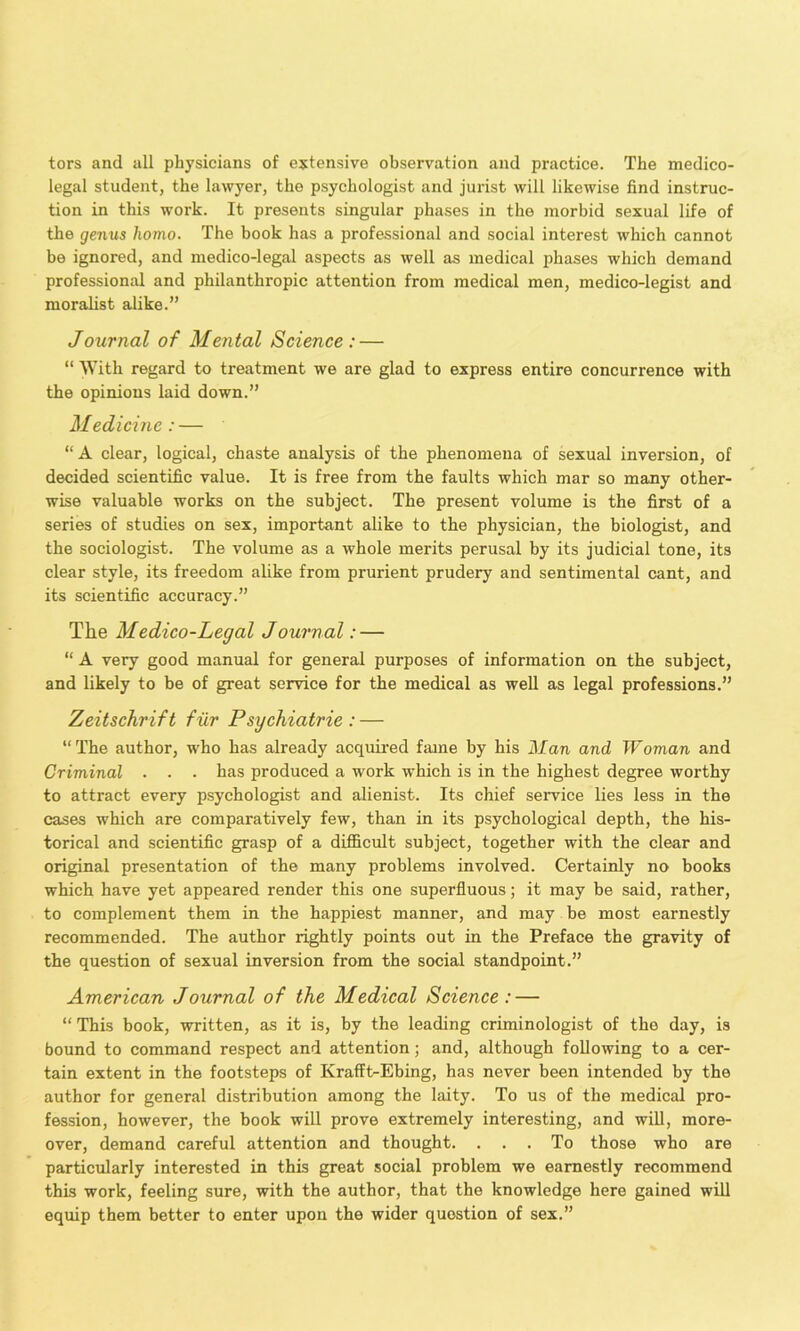 tors and all physicians of extensive observation and practice. The medico- legal student, the lawyer, the psychologist and jurist will likewise find instruc- tion in this work. It presents singular phases in the morbid sexual life of the genus homo. The book has a professional and social interest which cannot be ignored, and medico-legal aspects as well as medical phases which demand professional and philanthropic attention from medical men, medico-legist and moralist alike.” Journal of Mental Science: — “ AVith regard to treatment we are glad to express entire concurrence with the opinions laid down.” Medicine: — “ A clear, logical, chaste analysis of the phenomena of sexual inversion, of decided scientific value. It is free from the faults which mar so many other- wise valuable works on the subject. The present volume is the first of a series of studies on sex, important alike to the physician, the biologist, and the sociologist. The volume as a whole merits perusal by its judicial tone, its clear style, its freedom alike from prurient prudery and sentimental cant, and its scientific accuracy.” The Medico-Legal Journal: — “ A very good manual for general purposes of information on the subject, and likely to be of great service for the medical as well as legal professions.” Zeitschrift fur Psychiatrie : — “The author, who has already acquii’ed fame by his Man and Woman and Criminal . . ■ has produced a work which is in the highest degree worthy to attract every psychologist and alienist. Its chief service lies less in the cases which are comparatively few, than in its psychological depth, the his- torical and scientific grasp of a difficult subject, together with the clear and original presentation of the many problems involved. Certainly no books which have yet appeared render this one superfluous; it may be said, rather, to complement them in the happiest manner, and may be most earnestly recommended. The author rightly points out in the Preface the gravity of the question of sexual inversion from the social standpoint.” American Journal of the Medical Science : — “ This book, written, as it is, by the leading criminologist of the day, is bound to command respect and attention; and, although following to a cer- tain extent in the footsteps of Krafft-Ebing, has never been intended by the author for general distribution among the laity. To us of the medical pro- fession, however, the hook will prove extremely interesting, and will, more- over, demand careful attention and thought. ... To those who are particularly interested in this great social problem we earnestly recommend this work, feeling sure, with the author, that the knowledge here gained will equip them better to enter upon the wider question of sex.”