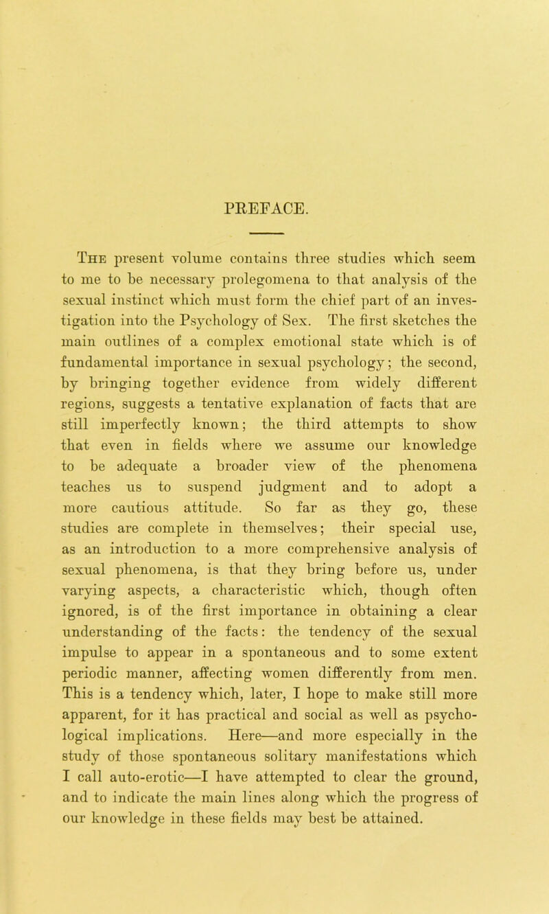 PEEFACE. The present volume contains three studies which seem to me to be necessary prolegomena to that analysis of the sexual instinct which must form the chief part of an inves- tigation into the Psychology of Sex. The first sketches the main outlines of a complex emotional state which is of fundamental importance in sexual psychology; the second, by bringing together evidence from widely different regions, suggests a tentative explanation of facts that are still imperfectly known; the third attempts to show that even in fields where we assume our knowledge to be adequate a broader view of the phenomena teaches us to suspend judgment and to adopt a more cautious attitude. So far as they go, these studies are complete in themselves; their special use, as an introduction to a more comprehensive analysis of sexual phenomena, is that they bring before us, under varying aspects, a characteristic which, though often ignored, is of the first importance in obtaining a clear understanding of the facts: the tendency of the sexual impulse to appear in a spontaneous and to some extent periodic manner, affecting women differently from men. This is a tendency which, later, I hope to make still more apparent, for it has practical and social as well as psycho- logical implications. Here—and more especially in the study of those spontaneous solitary manifestations which I call auto-erotic—I have attempted to clear the ground, and to indicate the main lines along which the progress of our knowledge in these fields may best be attained.