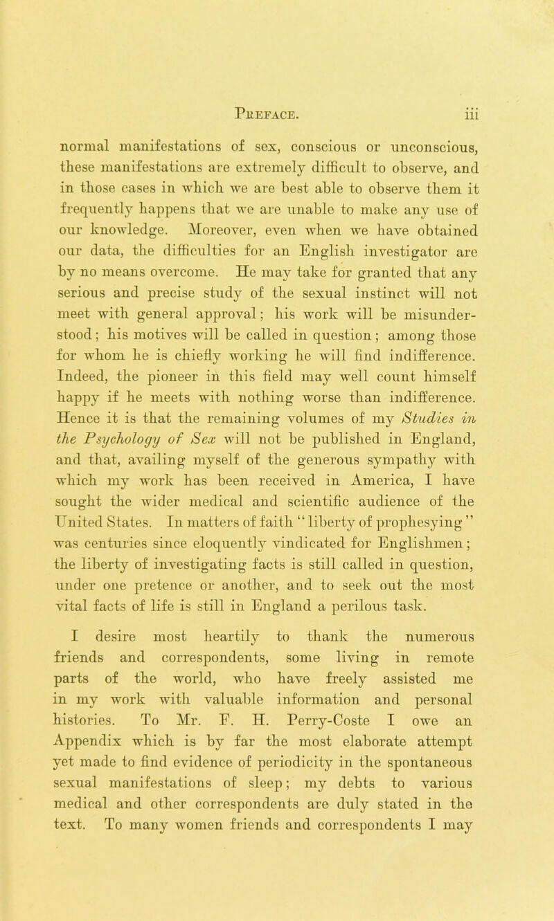 normal manifestations of sex, conscious or unconscious, these manifestations are extremely difficult to observe, and in those cases in which we are best able to observe them it frequently happens that we are unable to make any use of our knowledge. Moreover, even when we have obtained our data, the difficulties for an English investigator are by no means overcome. He may take for granted that any serious and precise study of the sexual instinct will not meet with general approval; his work will be misunder- stood ; his motives will be called in question; among those for whom he is chiefly working he will find indiiference. Indeed, the pioneer in this field may well count himself happy if he meets with nothing worse than indifference. Hence it is that the remaining volumes of my Studies in the Psychology of Sex will not be published in England, and that, availing myself of the generous sympathy with which my work has been received in America, I have sought the wider medical and scientific audience of the United States. In matters of faith “ liberty of prophesying ” was centuries since eloquently vindicated for Englishmen ; the liberty of investigating facts is still called in question, under one pretence or another, and to seek out the most vital facts of life is still in England a perilous task. I desire most heartily to thank the numerous friends and correspondents, some living in remote parts of the world, who have freely assisted me in my work with valuable information and personal histories. To Mr. E. H. Perry-Coste I owe an Appendix which is by far the most elaborate attempt yet made to find evidence of periodicity in the spontaneous sexual manifestations of sleep; my debts to various medical and other correspondents are duly stated in the text. To many women friends and correspondents I may