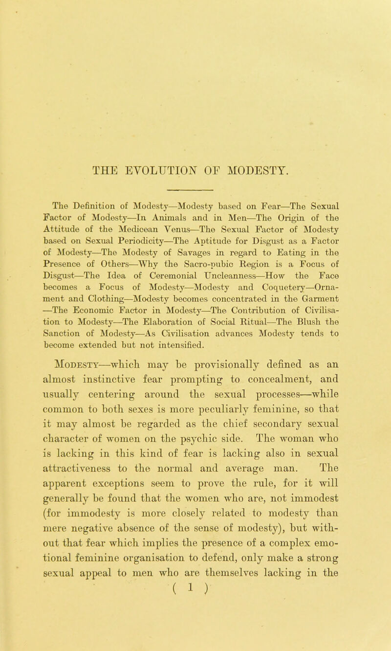 The Definition of Modesty—Modesty based on Fear—The Sexual Factor of Modesty—In Animals and in Men—The Origin of the Attitude of the Medicean Venus—The Sexual Factor of Modesty based on Sexual Periodicity—The Aptitude for Disgust as a Factor of Modesty—The Modesty of Savages in regard to Eating in the Presence of Others—Why the Sacro-pubio Region is a Focus of Disgust—The Idea of Ceremonial Uncleanness—How the Face becomes a Focus of Modesty—Modesty and Coquetery—Orna- ment and Clothing—Modesty becomes concentrated in the Garment —The Economic Factor in Modesty—^The Contribution of Civilisa- tion to Modesty—The Elaboration of Social Ritual—The Blush the Sanction of Modesty—As Civilisation advances Modesty tends to become extended but not intensified. Modesty—which may be proyisionally defined as an almost instinctive fear prompting to concealment, and usually centering around the sexual processes—while common to both sexes is more peculiarly feminine, so that it may almost he regarded as the chief secondary sexual character of women on the psychic side. The woman who is lacking in this kind of fear is lacking also in sexual attractiveness to the normal and average man. The apparent exceptions seem to prove the rule, for it will generally be found that the women who are, not immodest (for immodesty is more closely related to modesty than mere negative absence of the sense of modesty), hut with- out that fear which implies the presence of a complex emo- tional feminine organisation to defend, only make a strong sexual appeal to men who are themselves lacking in the