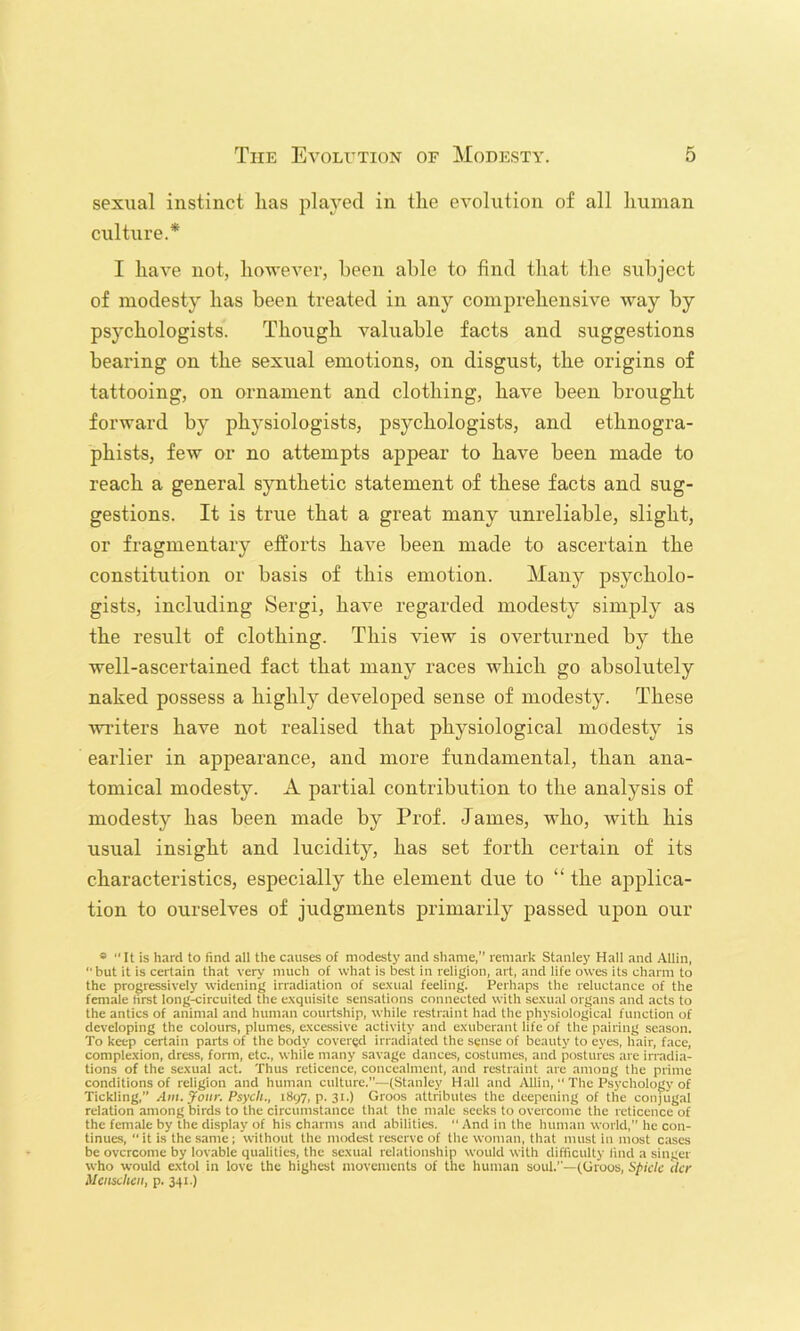 sexual instinct has played in the evolution of all human culture.* I have not, hoAvever, been able to find that the subject of modesty has been treated in any comprehensive way by psychologists. Though valuable facts and suggestions bearing on the sexual emotions, on disgust, the origins of tattooing, on ornament and clothing, haA^e been brought forward by physiologists, psychologists, and ethnogra- phists, few or no attempts appear to have been made to reach a general synthetic statement of these facts and sug- gestions. It is true that a great many unreliable, slight, or fragmentary efforts haA^e been made to ascertain the constitution or basis of this emotion. Many psycholo- gists, including Sergi, have regarded modesty simply as the result of clothing. This view is overturned by the well-ascertained fact that many races which go absolutely naked possess a highly developed sense of modesty. These Avriters have not realised that physiological modesty is earlier in appearance, and more fundamental, than ana- tomical modesty. A partial contribution to the analysis of modesty has been made by Prof. James, who, Avith his usual insight and lucidity, has set forth certain of its characteristics, especially the element due to “ the applica- tion to ourselves of judgments primarily passed uj)on our * It is hard to find all the causes of modesty and shame,” remark Stanley Hall and Allin, “but it is certain that very much of what is best in religion, art, and life owes its charm to the progressively widening irradiation of se.xual feeling. Perhaps the reluctance of the female lirst long-circuited the exquisite sensations connected with sexual organs and acts to the antics of animal and human courtship, while restraint had the physiological function of developing the colours, plumes, excessive activity and exuberant life of the pairing season. To keep certain parts of the body covered irradiated the sense of beauty to eyes, hair, face, complexion, dress, fonn, etc., while many savage dances, costumes, and postures are irradia- tions of the sexual act. Thus reticence, concealment, and restraint are among the prime conditions of religion and human culture.—(Stanley Hall and Allin, “ The Psychology of Tickling,” Am. yoiir. Psych., 1897, p. 31.) Groos attributes the deepening of the conjugal relation among birds to the circumstance that the male seeks to overcome the reticence of the female by the display of his charms and abilities.  And in the human world,” he con- tinues,  it is the same; without the modest reserve of the woman, that must in most cases be overcome by lovable qualities, the sexual relationship would with difficulty lind a singer who would extol in love the highest movements of the human soul.—(Groos, Spick tier Uenschen, p. 341.)