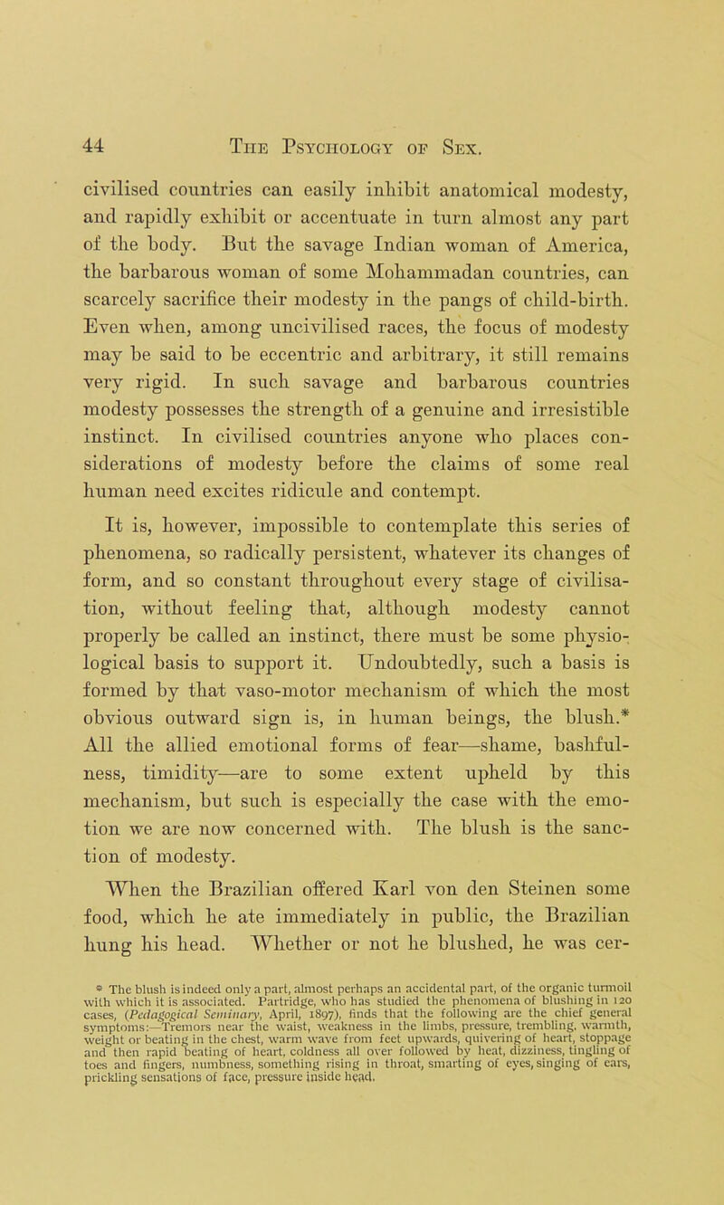 civilised countries can easily inliibit anatomical modesty, and rapidly exliibit or accentuate in turn almost any part of tlie body. But tbe savage Indian woman of America, the barbarous woman of some Mohammadan countries, can scarcely sacrifice their modesty in the pangs of child-birth. Even when, among uncivilised races, the focus of modesty may be said to be eccentric and arbitrary, it still remains very rigid. In such savage and barbarous countries modesty possesses the strength of a genuine and irresistible instinct. In civilised countries anyone who places con- siderations of modesty before the claims of some real human need excites ridicule and contempt. It is, however, impossible to contemplate this series of phenomena, so radically persistent, whatever its changes of form, and so constant throughout every stage of civilisa- tion, without feeling that, although modesty cannot properly be called an instinct, there must be some physio- logical basis to support it. Undoubtedly, such a basis is formed by that vaso-motor mechanism of which the most obvious outward sign is, in human beings, the blush.* All the allied emotional forms of fear—shame, bashful- ness, timidity—are to some extent upheld by this mechanism, but such is especially the case with the emo- tion we are now concerned with. The blush is the sanc- tion of modesty. When the Brazilian offered Karl Amn den Steinen some food, which he ate immediately in public, the Brazilian hung his head. Whether or not he blushed, he was cer- » The blush is indeed only a part, almost perhaps an accidental part, of the organic tiinnoil with which it is associated. Partridge, who has studied the plienomena of blusliing in 120 cases, (^Pedagogical Sciiiinaiy, April, 1897), finds that the following are the chief general symptoms:—Tremors near the waist, weakness in the limbs, pressure, trembling, warmth, weight or beating in the chest, warm wave from feet upwards, quivering of heart, stoppage and then rapid beating of heart, coldness all over followed by heat, dizziness, tingling of toes and fingers, numbness, something rising in throat, smarting of eyes, singing of ear's, prickling sensations of face, pressure inside head.