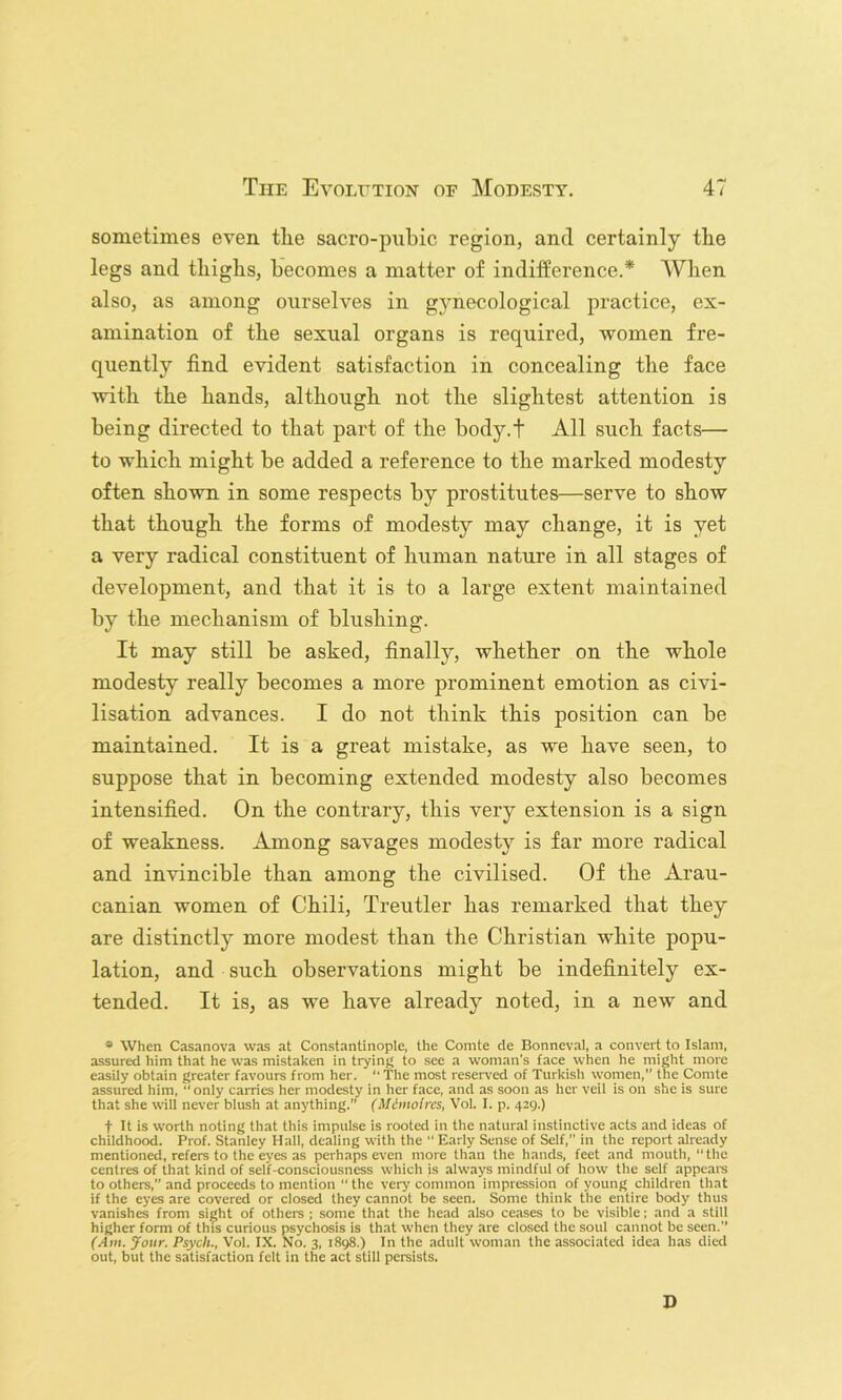 sometimes even the sacro-pnhic region, and certainly the legs and thighs, becomes a matter of indifference.* When also, as among ourselves in gynecological practice, ex- amination of the sexual organs is required, women fre- quently find evident satisfaction in concealing the face with the hands, although not the slightest attention is being directed to that part of the body.f All such facts— to which might be added a reference to the marked modesty often shown in some respects by prostitutes—serve to show that though the forms of modesty may change, it is yet a very radical constituent of human nature in all stages of development, and that it is to a large extent maintained by the mechanism of blushing. It may still be asked, finally, whether on the whole modesty really becomes a more prominent emotion as civi- lisation advances. I do not think this position can be maintained. It is a great mistake, as we have seen, to suppose that in becoming extended modesty also becomes intensified. On the contrary, this very extension is a sign of weakness. Among savages modesty is far more radical and invincible than among the civilised. Of the Arau- canian women of Chili, Treutler has remarked that they are distinctly more modest than the Christian white popu- lation, and such observations might be indefinitely ex- tended. It is, as we have already noted, in a new and * When Casanova was at Constantinople, the Comte de Bonneval, a convert to Islam, assured him that he was mistaken in tryinj; to see a woman’s face when he might more easily obtain greater favours from her. '' 'The most reseiwed of Turkish women,” the Comte assured him, “only carries her modesty in her face, and as soon as her veil is on she is sure that she will never blush at anything.” (Mimoircs, Vol. I. p. 429.) t It is worth noting that this impulse is rooted in the natural instinctive acts and ideas of childhood. Prof. Stanley Hall, dealing with the  Early Sense of Self,” in the report already mentioned, refers to the ej'es as perhaps even more than the hands, feet and mouth, “the centres of that kind of self-consciousness which is always mindful of how the self appeal's to others,” and proceeds to mention  the very common impression of young children that if the eyes are covered or closed they cannot be seen. Some think the entire body thus vanishes from sight of others; some that the head also ceases to be visible; and a still higher form of this curious psychosis is that when they are closed the soul cannot be seen.” (Am. Jour. Psych., Vol. IX. No. 3, 1898.) In the adult woman tlie associated idea has died out, but the satisfaction felt in the act still persists. D