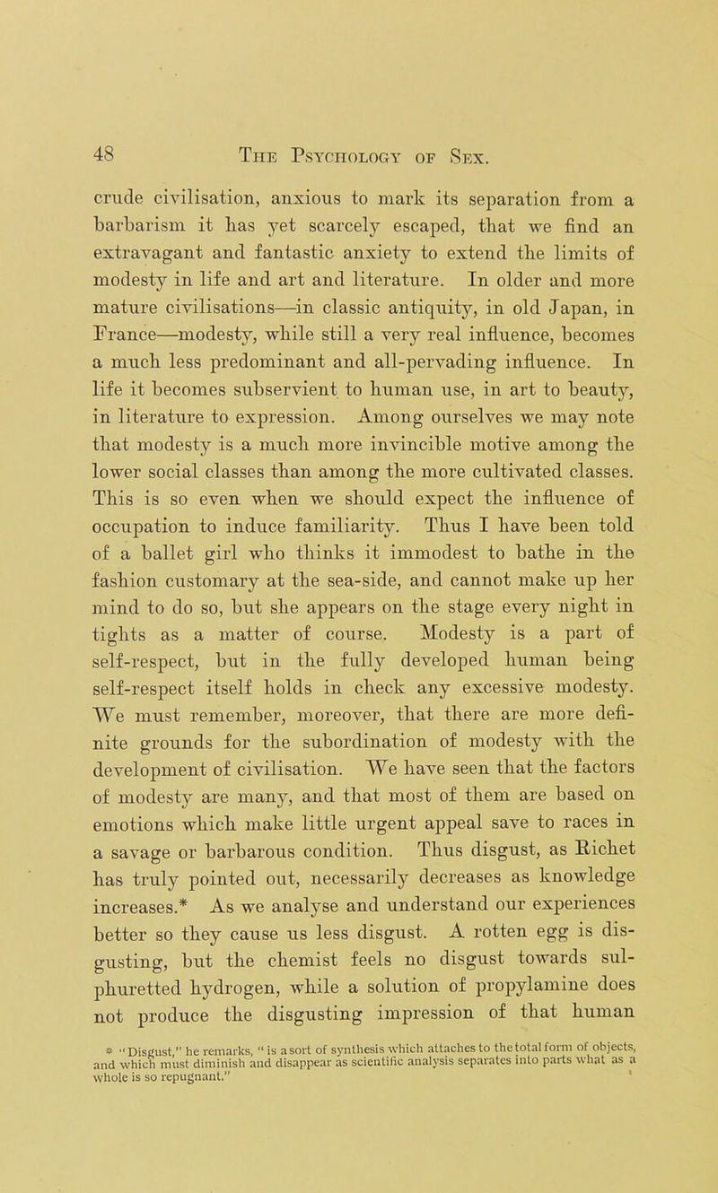 crude civilisation, anxious to mark its separation from a barbarism it has yet scarcely escaped, that we find an extravagant and fantastic anxiety to extend the limits of modesty in life and art and literature. In older and more mature civilisations—in classic antiquity, in old Japan, in Prance—modesty, while still a very real influence, becomes a much less predominant and all-pervading influence. In life it becomes subservient to human use, in art to beauty, in literature to expression. Among ourselves we may note that modesty is a much more invincible motive among the lower social classes than among the more cultivated classes. This is so even when we should expect the influence of occupation to induce familiarity. Thus I have been told of a ballet girl who thinks it immodest to bathe in the fashion customary at the sea-side, and cannot make up her mind to do so, but she appears on the stage every night in tights as a matter of course. Modesty is a part of self-respect, but in the fully developed human being self-respect itself holds in check any excessive modesty. We must remember, moreover, that there are more defi- nite grounds for the subordination of modesty with the development of civilisation. We have seen that the factors of modesty are many, and that most of them are based on emotions which make little urgent appeal save to races in a savage or barbarous condition. Thus disgust, as Pichet has truly pointed out, necessarily decreases as knowledge increases.* As we analyse and understand our experiences better so they cause us less disgust. A rotten egg is dis- gusting, but the chemist feels no disgust towards sul- phuretted hydrogen, while a solution of propylamine does not produce the disgusting impression of that human » ■■ Disgust,” he remarks, “is a sort of synthesis which attaches to the total form of objects, and which must diminish and disappear as scientific analysis separates into parts what as a whole is so repugnant. *