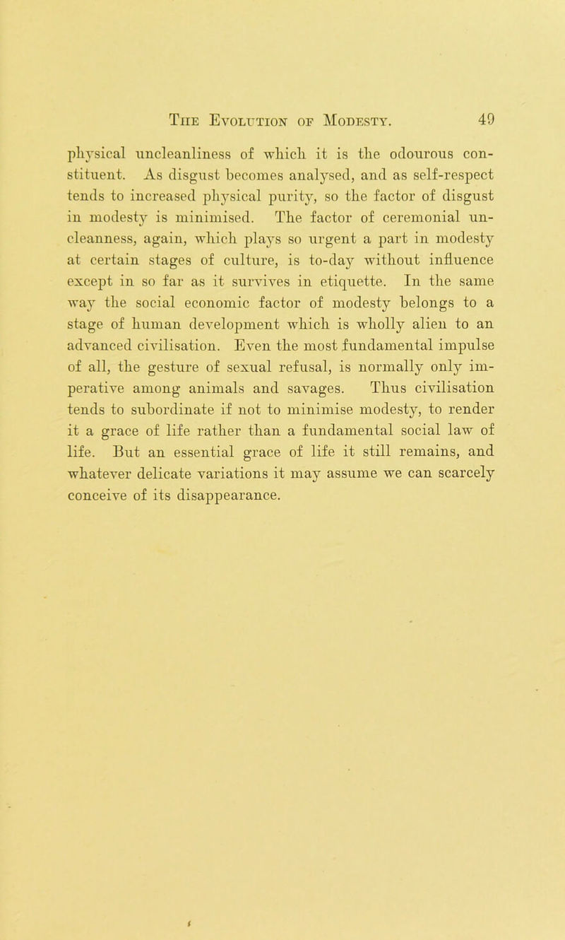 pli3'sical xincleanliness of wliicli it is the odourous con- stituent. As disgust becomes analysed, and as self-respect tends to increased physical purity, so the factor of disgust in modesty is minimised. The factor of ceremonial un- cleanness, again, which plays so urgent a part in modesty at certain stages of culture, is to-day without influence except in so far as it survives in etiquette. In the same way the social economic factor of modesty belongs to a stage of human development which is wholly alien to an advanced civilisation. Even the most fundamental impulse of all, the gesture of sexual refusal, is normally only im- perative among animals and savages. Thus civilisation tends to subordinate if not to minimise modesty, to render it a grace of life rather than a fundamental social law of life. But an essential grace of life it still remains, and whatever delicate variations it may assume we can scarcely conceive of its disappearance.