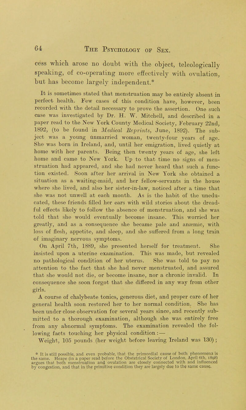 cess wliicli arose no doubt with the object, teleologically speaking, of co-operating more effectively with ovulation, but has become largely independent.* It is sometimes stated that menstruation may be entirely absent in perfect health. Few cases of this condition have, however, been recorded with the detail necessary to prove the assertion. One such case was investigated by Dr. H. W. Mitchell, and described in a paper read to the New York County Medical Society, February 22nd, 1892, (to he found in Medical Beprints, June, 1892). The sub- ject was a young unmarried woman, twenty-four years of age. She was born in Ireland, and, until her emigration, lived quietly at home with her parents. Being then twenty years of age, she left home and came to New York. Up to that time no signs of men- struation had appeared, and she had never heard that such a func- tion existed. Soon after her arrival in New York she obtained a situation as a waiting-maid, and her fellow-servants in the house where she lived, and also' her sister-in-law, noticed after a time that she Avas not unwell at each month. As is the habit of the unedu- cated, these friends filled her ears with wild stories about the dread- ful effects likely to follow the absence of menstruation, and she was told that she Avould eventually become insane. This worried her greatly, and as a consequence .she became pale and antemic, with loss of flesh, appetite, and sleep, and she suffered from a long train of imaginary nervous symptoms. On April 7th, 1889, she presented herself for treatment. She insi.sted upon a uterine examination. This was made, but revealed no pathological condition of her uterus. She was told to pay no attention to the fact that she had never menstruated, and assured that she Avould not die, or become insane, nor a chronic invalid. In consequence she soon forgot that she differed in any way fi-om other girls. A course of chalybeate tonics, generous diet, and proper care of her general health soon restored her to her normal condition. She has been under close observation for several years since, and recently sub- mitted to a thorough examination, although she was entirely free from any abnonnal symptoms. The examination revealed the fol- lowing facts touching her physical condition: — Weight, 105 pounds (her weight before leaving Ireland was 130); * It is still possible, and even probable, that the primordial cause of both phenomena is the same. Heape (in a paper read before the Obstetrical Society of London, April 6th, 1898) argues that both menstruation and ovulation are closely connected with and influenced by congestion, and that in the primitive condition they are largely due to the same cause.