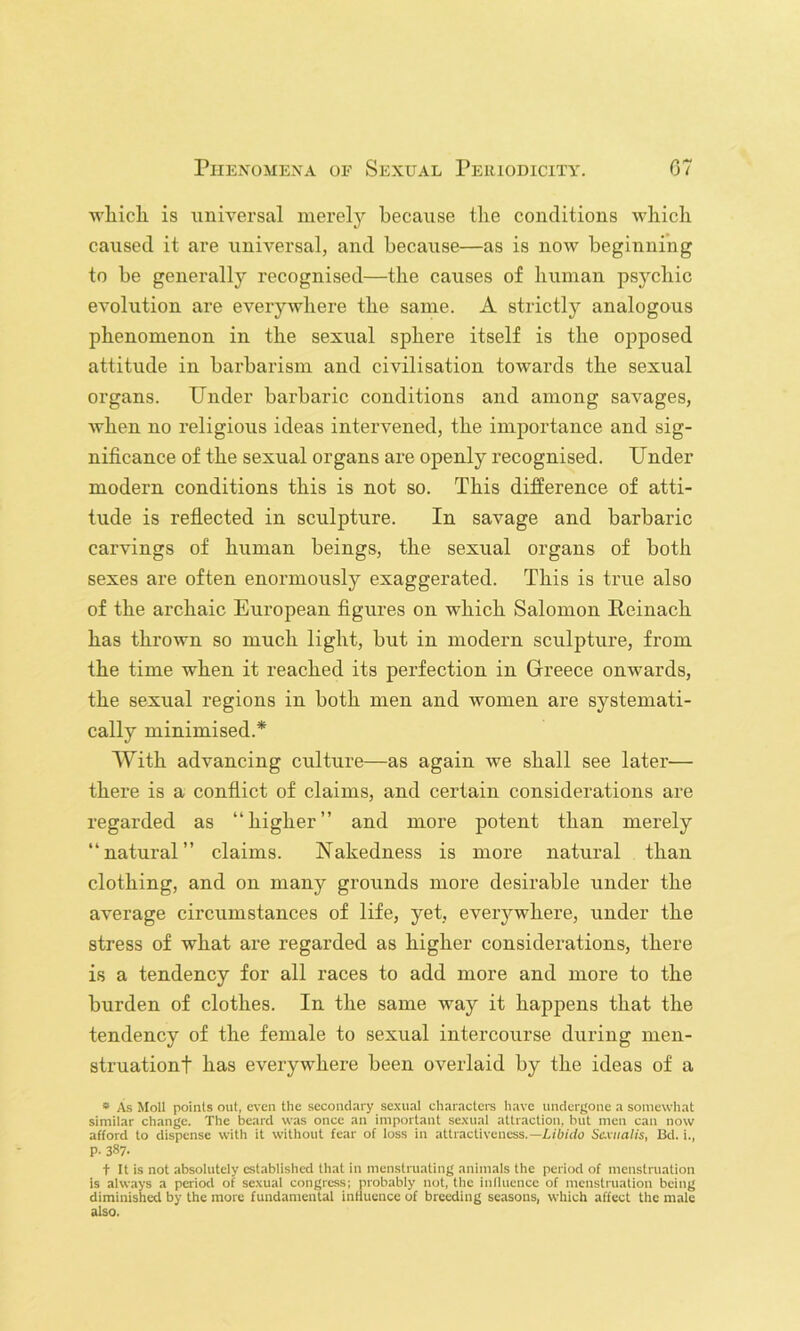 wliicli is iinivei’sal merely because tlie conditions which caused it are universal, and because—as is now beginning to be generally recognised—the causes of human psychic evolution are everywhere the same. A strictly analogous phenomenon in the sexual sphere itself is the opposed attitude in bai’barism and civilisation towards the sexual organs. Under barbaric conditions and among savages, when no religious ideas intervened, the importance and sig- nificance of the sexual organs are openly recognised. Under modern conditions this is not so. This difference of atti- tude is reflected in sculpture. In savage and barbaric carvings of human beings, the sexual organs of both sexes are often enormously exaggerated. This is true also of the archaic European figures on which Salomon Reinach has thrown so much light, but in modern sculpture, from the time when it reached its perfection in Greece onwards, the sexual regions in both men and women are systemati- cally minimised.* With advancing culture—as again we shall see later— there is a conflict of claims, and certain considerations are regarded as “higher” and more potent than merely “natural” claims. Nakedness is more natural than clothing, and on many grounds more desirable under the average circumstances of life, yet, everywhere, under the stress of what are regarded as higher considerations, there is a tendency for all races to add more and more to the burden of clothes. In the same way it happens that the tendency of the female to sexual intercourse during men- struationt has everywhei’e been overlaid by the ideas of a * As Moll points out, even the secondary sexual characters have undergone a somewhat similar change. The beard was once an important sexual attraction, but men can now afford to dispense with it without fear of loss in attractiveness.—X/b/du Sc-viialis, Bd. i., p. 387. t It is not absolutely established that in menstruating animals the period of menstruation is always a period of sexual congress; probably not, the Inlluence of menstruation being diminished by the more fundamental influence of breeding seasons, which affect the male also.