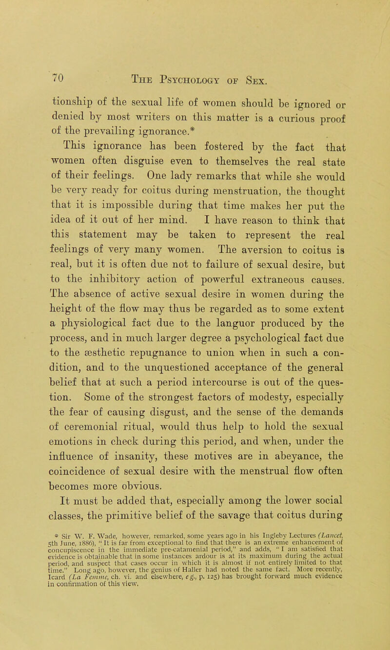 tionsliip of tlie sexual life of women should be ignored or denied by most writers on this matter is a curious proof of the prevailing ignorance.* This ignorance has been fostered by the fact that women often disguise even to themselves the real state of their feelings. One lady remarks that while she would be very ready for coitus during menstruation, the thought that it is impossible during that time makes her put the idea of it out of her mind. I have reason to think that this statement may be taken to represent the real feelings of very many women. The aversion to coitus is real, but it is often due not to failure of sexual desire, but to the inhibitory action of powerful extraneous causes. The absence of active sexual desire in women during the height of the flow may thus be regarded as to some extent a physiological fact due to the languor produced by the process, and in much larger degree a psychological fact due to the Eesthetic repugnance to union when in such a con- dition, and to the unquestioned acceptance of the general belief that at such a period intercourse is out of the ques- tion. Some of the strongest factors of modesty, especially the fear of causing disgust, and the sense of the demands of ceremonial ritual, would thus help to hold the sexual emotions in check during this period, and when, under the influence of insanity, these motives are in abeyance, the coincidence of sexual desire with the menstrual flow often becomes more obvious. It must be added that, especially among the lower social classes, the primitive belief of the savage that coitus during » Sir W. F. Wade, however, remarked, some years ago in his Ingleby Lectures Ciance/, 5th June, 1886), “ It is far from exceptional to find that there is an extreme enhancement of concupiscence in the immediate pre-catamcnial period,” and adds, ” I am satislied that evidence is obtainable that in some instances ardour is at its maximum during the actiml period, and suspect that cases occur in which it is almost if not entirely limited to that time.” Long ago, however, the genius of Haller had noted the same fact. More recently, Icard (La femme, ch. vi. and elsewhere, eg., p. 125) has brought forward much evidence in confirmation of this view.