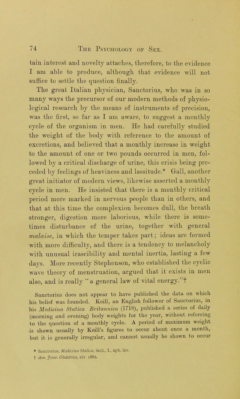 tain interest and novelty attaclieSj therefore, to the evidence I am able to produce, although that evidence Avill not suffice to settle the question finally. The great Italian physician, Sanctorius, who was in so many ways the precursor of our modern methods of physio- logical research by the means of instruments of precision, was the first, so far as I am aware, to suggest a monthly cycle of the organism in men. He had carefully studied the weight of the body with reference to the amount of excretions, and believed that a monthly increase in weight to the amount of one or two pounds occurred in men, fol- lowed by a critical discharge of urine, this crisis being pre- ceded by feelings of heaviness and lassitude.* Gall, another great initiator of modern views, likewise asserted a monthly cycle in men. He insisted that there is a monthly critical period more marked in nervous people than in others, and that at this time the complexion becomes dull, the breath stronger, digestion more laborious, while there is some- times disturbance of the urine, together with general malaise, in which the temper takes part; ideas are formed with more difficulty, and there is a tendency to melancholy with unusual irascibility and mental inertia, lasting a few days. More recently Stephenson, who established the cyclic wave theory of menstruation, argued that it exists in men also, and is really “ a general law of vital energy.”! Sanctorius does not appear to have published the data on which his belief was founded. Keill, an English follower of Sanctorius, in his Medicina Statica Britannica (1718), published a series of daily (morning and evening) body weights for the year, without referring to the question of a monthly cycle. A period of maximmn weight is shown usually by Keill’s figures to occur about once a month, but it is generally irregular, and cannot usually be shown to occur * Saiictonus, MccUciitci Shitica, Sect., I., aph. Ixv. t Am. Jour. Obstetrics, .\iv. 1882.