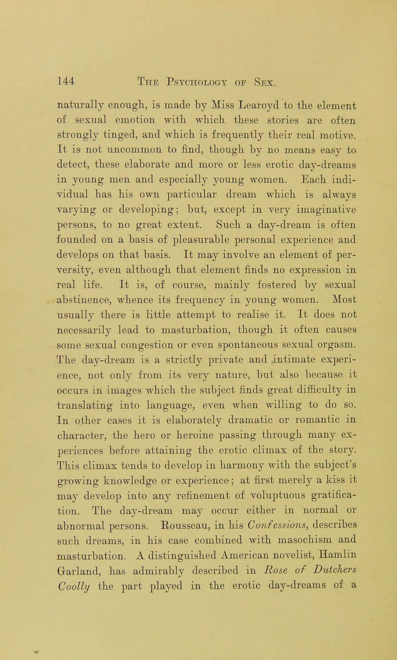 naturally enougli, is made by Miss Learoyd to tbe element of sexual emotion witli wliicli these stories are often strongly tinged, and which is frequently their real motive. It is not uncommon to find, though by no means easy to detect, these elaborate and more or less erotic day-dreams in young men and especially young women. Each indi- vidual has his own particular dream which is always varying or developing; but, except in very imaginative persons, to no great extent. Such a day-dream is often founded on a basis of pleasurable personal experience and develops on that basis. It may involve an element of per- versity, even although that element finds no expression in real life. It is, of course, mainly fostered by sexual abstinence, whence its frequency in young women. Most usually there is little attempt to realise it. It does not necessarily lead to masturbation, though it often causes some sexual congestion or even spontaneous sexual orgasm. The day-dream is a strictly private and intimate experi- ence, not only from its very nature, but also because it occurs in images which the subject finds great difiiculty in translating into language, even when willing to do so. In other cases it is elaborately dramatic or romantic in character, the hero or heroine passing through many ex- periences before attaining the erotic climax of the story. This climax tends to develop in harmony with the subject’s growing knowledge or experience; at first merely a kiss it may develop into any refinement of voluptuous gratifica- tion. The day-dream may occur either in normal or abnormal persons. Rousseau, in his Confessions, describes such dreams, in his case combined with masochism and masturbation. A distinguished American novelist, Hamlin Garland, has admirably described in Rose of Dutchers Coolly the part played in the erotic day-dreams of a