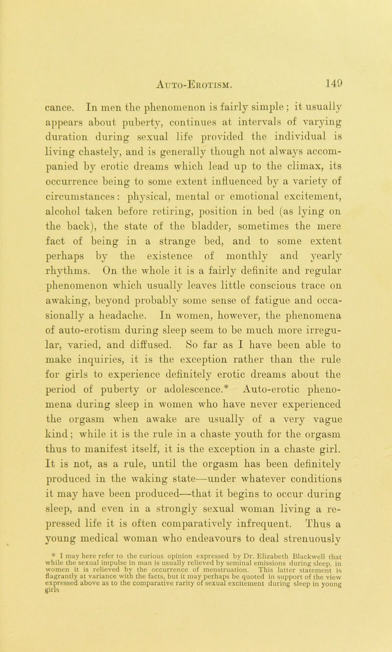 cance. In men the phenomenon is fairly simple ; it usually appears about priberty, continues at intervals of varying duration during sexual life provided the individual is living chastely, and is generally though not always accom- panied by erotic dreams Avhich lead up to the climax, its occurrence being to some extent influenced by a variety of circumstances: physical, mental or emotional excitement, alcohol taken before retiring, position in bed (as lying on the back), the state of the bladder, sometimes the mere fact of being in a strange bed, and to some extent perhaps by the existence of monthly and yearly rhythms. On the whole it is a fairly definite and regular phenomenon which usually leaves little conscious trace on awaking, beyond probably some sense of fatigue and occa- sionally a headache. In women, however, the phenomena of auto-erotism during sleep seem to be much more irregu- lar, varied, and diffused. So far as I have been able to make inquiries, it is the exception rather than the rule for girls to experience definitely erotic dreams about the period of puberty or adolescence.* Auto-erotic pheno- mena during sleep in women who have never experienced the orgasm when awake are usually of a very vague kind; while it is the rule in a chaste youth for the orgasm thus to manifest itself, it is the exception in a chaste girl. It is not, as a rule, until the orgasm has been definitely produced in the waking state—under whatever conditions it may have been produced—that it begins to occur during sleep, and even in a strongly sexual woman living a re- pressed life it is often comparatively infrequent. Thus a young medical woman who endeavours to deal strenuously * I may here refer to the curious opinion expressed by Dr. Elizabeth Blackwell that while the sexual impulse in man is usually relieved by seminal emissions during sleep, in women it is relieved by the occurrence of menstruation. This latter statement is flagrantly at variance with the facts, but it may perhaps be quoted in support of the view expressed above as to the comparative rarity of sexual excitement during sleep in young girls