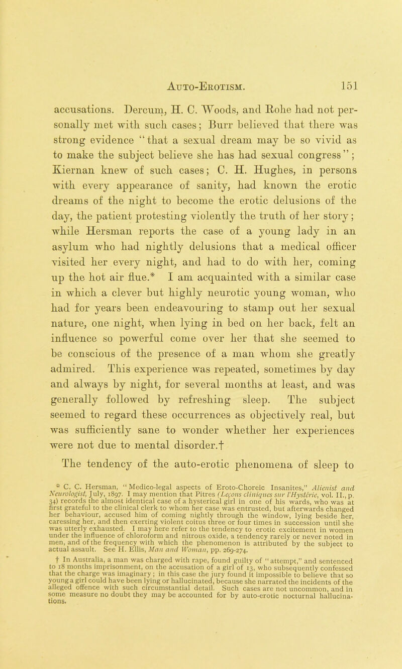 accusations. Dercuni, H. C. Woods, and Rolie liad not per- sonally met with such cases; Burr believed that there was strong evidence “that a sexual dream may be so vivid as to make the subject believe she has had sexual congress”; Kiernan knew of such cases; C. H. Hughes, in persons with every appearance of sanity, had known the erotic dreams of the night to become the erotic delusions of the day, the patient protesting violently the truth of her story; while Hersman reports the case of a young lady in an asylum who had nightly delusions that a medical officer visited her every night, and had to do with her, coming up the hot air flue.* I am acquainted with a similar case in which a clever but highly neurotic young woman, who had for years been endeavouring to stamp out her sexual nature, one night, when lying in bed on her back, felt an influence so powerful come over her that she seemed to be conscious of the presence of a man whom she greatly admired. This experience was repeated, sometimes by day and always by night, for several months at least, and was generally followed by refreshing sleep. The subject seemed to regard these occurrences as objectively real, but was sufficiently sane to wonder whether her experiences were not due to mental disorder.! The tendency of the auto-erotic phenomena of sleep to * C. C. Hersman, “ Medico-legal aspects of Eroto-Choreic Insanites,” Alienist and Xcnrolofiist, July, 1897. I may mention that Pitres (Lemons cliniqncs snr VHysteric, vol. II., p, 34) records the almost identical case of a hysterical girl in one of his wards, who was at first grateful to the clinical clerk to whom her case was entrusted, but afterwards changed her behaviour, accused him of coming nightly through the window, lying beside her, caressing her, and then exerting violent coitus three or four times in succession until she was utterly exhausted. I may here refer to the tendency to erotic excitement in women under the influence of chloroform and nitrous oxide, a tendency rarely or never noted in men, and of the frequency with which the phenomenon is attributed by the subject to actual assault. See H. Ellis, Man and Woman, pp. 269-274. t In Australia, a man was charged with rape, found guilty of “attempt,” and sentenced to 18 months imprisonment, on the accusation of a girl of 13, who subsequently confessed that the charge was imaginary; in this case the jury found it impossible to believe that so young a girl could have been lying or hallucinated, because she narrated the incidents of the alleged offence with such circumstantial detail. Such cases are not uncommon, and in some measure no doubt they may be accounted for by auto-erotic nocturnal hallucina- tions.