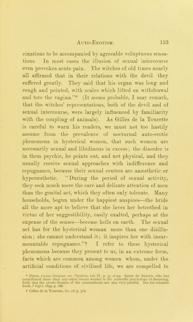 cinations to be accompanied by agreeable voluptuous sensa- tions. In most cases the illusion of sexual intercourse even provokes acute pain. The witclies of old times nearly all affirmed that in tbeir relations with the devil they suffered greatly. They said that his organ was long and rough and pointed, with scales which lifted on withdrawal and tore the vagina.”* (It seems probable, I may remark, that the witches’ representations, both of the devil and of sexual intercourse, were largely influenced by familiarity with the coupling of animals). As Grilles de la Tourette is careful to warn his readers, we must not too hastily assume from the prevalence of nocturnal auto-erotic phenomena in hysterical women, that such women are necessarily sexual and libidinous in excess; the disorder is in them psychic, he points out, and not physical, and they usually receive sexual approaches with indifference and repugnance, because their sexual centres are anassthetic or hypersesthetic. “During the period of sexual activity, they seek much more the care and delicate attention of men than the genital act, which they often only tolerate. Many households, begun under the happiest auspices—the bride all the more apt to believe that she loves her betrothed in virtue of her suggestibility, easily exalted, perhaps at the expense of the senses—become hells on earth. The sexual act has for the hysterical woman more than one disillu- sion ; she cannot understand it; it inspires her with insur- mountable repugnance.”! I refer to these hysterical phenomena because they present to us, in an extreme form, facts which are common among women whom, under the artificial conditions of civilised life, we are compelled to * V'ures, I.cfoiis cliniiiiics siir I'hysteric, vo]. ll., p. sy, ct scq. Sante de Sanctis, who has contributed more than any other recent worker to the scientific psychology of dreaming, finds that the erotic dreams of the neurasthenic are also very painful. See his valuable book, / Sogiii, i8gg, p. i66. t Gilles de la Tourette, loc. cit. p. 518.