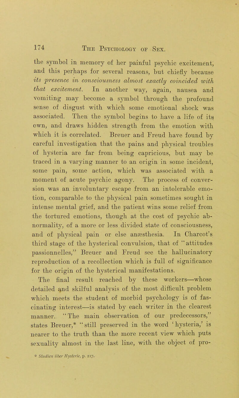 tlie symbol in memory of lier painful psychic excitement, and this perhaps for several reasons, but chiefly because its presence in consciousness almost exactly coincided with that excitement. In another way, again, nausea and vomiting may become a symbol through the profound sense of disgust with which some emotional shock was associated. Then the symbol begins to have a life of itg own, and draws hidden strength from the emotion with which it is correlated. Brener and Freud have found by careful investigation that the pains and physical troubles of hysteria are far from being capricious, but may be traced in a varying manner to an origin in some incident, some pain, some action, which was associated with a moment of acute psychic agony. The process of conver- sion was an involuntary escape from an intolerable emo- tion, comparable to the physical pain sometimes sought in intense mental grief, and the patient wins some relief from the tortured emotions, though at the cost of psychic ab- normality, of a more or less divided state of consciousness, and of physical pain or else antesthesia. In Charcot’s third stage of the hysterical convulsion, that of “attitudes passionnelles,” Breuer and Freud see the hallucinatory reproduction of a recollection which is full of significance for the origin of the hysterical manifestations. The final result reached by these workers—whose detailed q,nd skilful analysis of the most difficult problem which meets the student of morbid psychology is of fas- cinating interest—is stated by each writer in the clearest manner. “The main observation of our predecessors,” states Breuer,* “still preserved in the word ‘hysteria,’ is nearer to the truth than the more recent view which puts sexuality almost in the last line, with the object of pro- Stiulieii iiber Hysteric, p. 217.