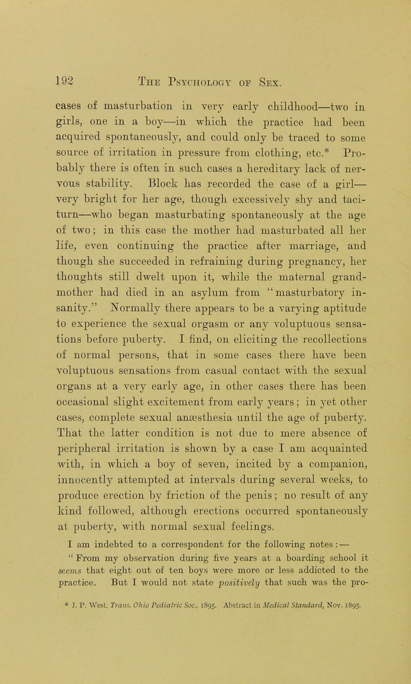 cases of masturbation in very early cliildliood—two in girls, one in a boy—in wbicb tlie practice bad been acquired spontaneously, and could only be traced to some source of irritation in pressure from clothing, etc.* Pro- bably there is often in such cases a hereditary lack of ner- vous stability. Block has recorded the case of a girl— very bright for her age, though excessively shy and taci- turn—who began masturbating spontaneously at the age of two; in this case the mother had masturbated all her life, even continuing the practice after marriage, and though she succeeded in refraining during pregnancy, her thoughts still dwelt upon it, while the maternal grand- mother had died in an asylum from “ masturbatory in- sanity.” W^oi’mally there appears to be a varying aptitude to experience the sexual orgasm or any voluj)tuous sensa- tions before puberty. I find, on eliciting the recollections of normal persons, that in some cases there have been voluptuous sensations from casual contact with the sexual organs at a very early age, in other cases there has been occasional slight excitement from early years; in yet other cases, complete sexual anaesthesia until the age of puberty. That the latter condition is not due to mere absence of peripheral irritation is shown by a case I am acquainted with, in which a boy of seven, incited by a companion, innocently attempted at intervals during several weeks, to produce erection by friction of the penis; no result of any kind followed, although erections occurred spontaneously at puberty, with normal sexual feelings. I am indebted to a correspondent for the following notes: — “ From my observation during five years at a boarding school it seems that eight out of ten boys were more or less addicted to the practice. But I would not state positively that such was the pro- ** J. P. West, Trans. Ohio Pediatric Soc., 1895. Abstract in Medical Standard, Nov. 1895.