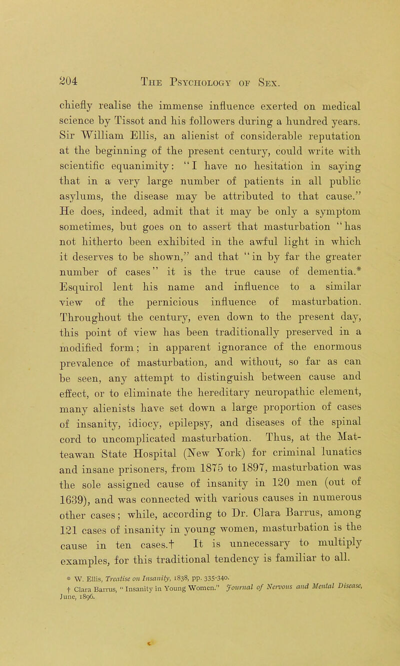 chiefly realise the immense influence exerted on medical science by Tissot and his followers during a hundred years. Sir William Ellis, an alienist of considerable reputation at the beginning of the present century, could write with scientiflc equanimity: “I have no hesitation in saying that in a very large number of patients in all public asylums, the disease may he attributed to that cause.” He does, indeed, admit that it may be only a symptom sometimes, but goes on to assert that masturbation “has not hitherto been exhibited in the awful light in which it deserves to he shown,” and that “ in by far the greater number of cases” it is the true cause of dementia.* Esquirol lent his name and influence to a similar view of the pernicious influence of masturbation. Throughout the century, even down to the present day, this point of view has been traditionally preserved in a modifled form; in apparent ignorance of the enormous prevalence of mastru’hation, and withoiit, so far as can he seen, any attempt to distinguish between cause and effect, or to eliminate the hereditary neuropathic element, many alienists have set down a large proportion of cases of insanity, idiocy, epilepsy, and diseases of the spinal cord to uncomplicated masturbation. Thus, at the Mat- teawan State Hospital (New York) for criminal lunatics and insane prisoners, from 1875 to 1897, masturbation was the sole assigned cause of insanity in 120 men (out of 1639), and was connected with various causes in numerous other cases; while, according to Dr. Clara Barrus, among 121 cases of insanity in young women, masturbation is the cause in ten cases.t It is unnecessary to multiply examples, for this traditional tendency is familiar to all. » W. Ellis, Treatise on Insanity, 1838, pp. 335-340- t Clara Barrus, “ Insanity in Young Women.” Journal of Nervous and Mental Disease, June, 1896. c