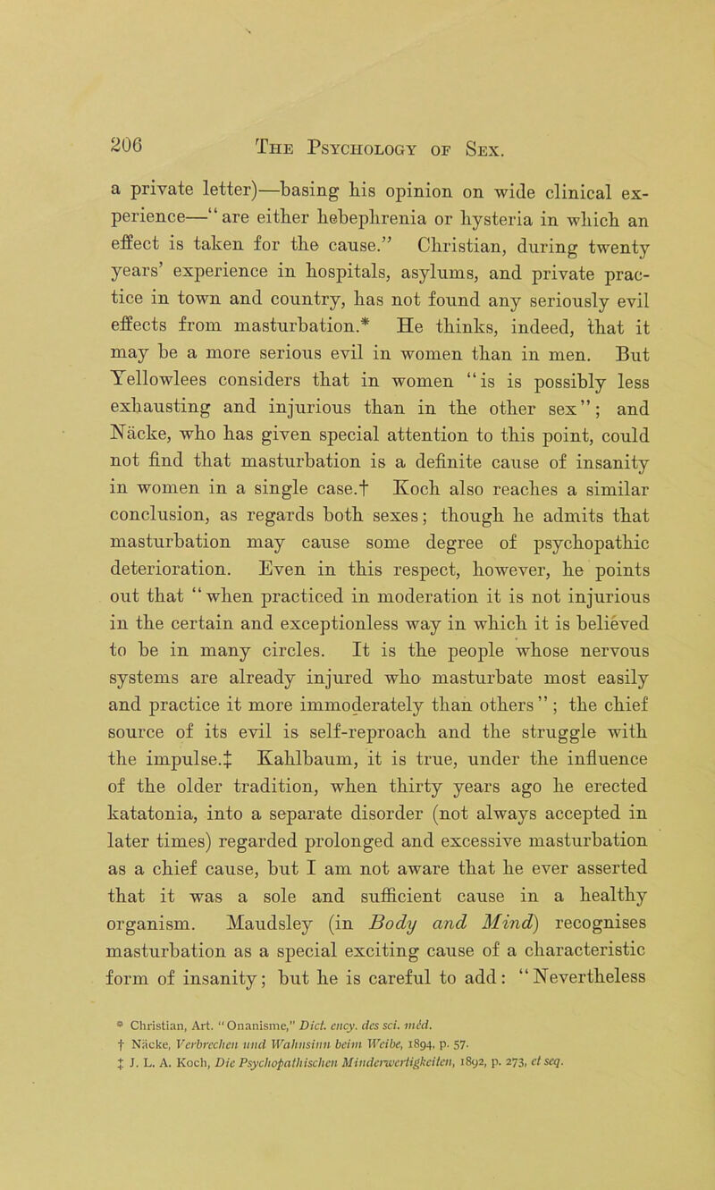 a private letter)—basing bis opinion on wide clinical ex- perience—“are either hebephrenia or hysteria in which an effect is taken for the cause.” Christian, during twenty years’ experience in hospitals, asylums, and private prac- tice in town and country, has not found any seriously evil effects from masturbation.* He thinks, indeed, that it may be a more serious evil in women than in men. But Tellowlees considers that in women “is is possibly less exhausting and injurious than in the other sex”; and Nacke, who has given special attention to this point, could not find that masturbation is a definite cause of insanity in women in a single case.f Koch also reaches a similar conclusion, as regards both sexes; though he admits that masturbation may cause some degree of psychopathic deterioration. Even in this respect, however, he points out that “when practiced in moderation it is not injurious in the certain and exceptionless way in which it is believed to be in many circles. It is the people whose nervous systems are already injured who masturbate most easily and practice it more immoderately than others” ; the chief source of its evil is self-reproach and the struggle with the impulse.j; Kahlbaum, it is true, under the influence of the older tradition, when thirty years ago he erected katatonia, into a separate disorder (not always accepted in later times) regarded prolonged and excessive masturbation as a chief cause, but I am not aware that he ever asserted that it was a sole and sufficient cause in a healthy organism. Maudsley (in Body and Mind) recognises masturbation as a special exciting cause of a characteristic form of insanity; but he is careful to add: “Nevertheless * Christian, Art.  Onanisme,” Diet. cncy. dcs sci. mid. t Niicke, Verbrcchen und Wahusimi bchn Weibe, 1894, p. 57. J J. L. A. Kocii, Die Psycliopatliischen Miiidemertigkeitcn, 1892, p. 273, et scq.