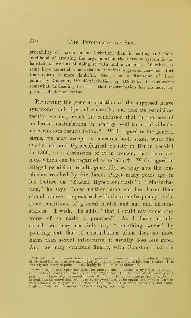 probability of excess in masturbation than in coitus, and more likelihood of arousing the orgasm when the nervous system is ex- hausted, as well as of doing so with undue violence. Whether, as some have asserted, masturbation involves a greater nervous effort than coitus is more doubtful. (See, also, a discussion of these points by Rohleder, Die Masturbation, pp. 168-175.) It thus seems somewhat misleading to assert that masturbation has no more in- jurious effect than coitus. Reviewing the general question of the supposed grave symptoms and signs of masturbation, and its pernicious results, we may reach the conclusion that in the case of moderate masturbation in healthy, well-born individuals, no pernicious results follow.* With regard to the general signs, we may accept as concerns both sexes, what the Obstetrical and Gyntecological Society of Berlin decided in 1866, in a discussion of it in women, that there are none which can he regarded as reliable.! With regard to alleged pernicious results generally, we may note the con- clusion reached by Sir James Paget many years ago in his lecture on “Sexual Hypochondriasis”: “Masturba- tion,” he says, “ does neither more nor less harm than sexual intercourse practiced with the same frequency in the same conditions of general health and age and circum- stances. I wish,” he adds, “that I could say something worse of so nasty a practice.” As I have already stated, we may certainly say “ something worse,” by pointing out that if masturbation often does no more harm than sexual intercourse, it usually does less good. And we may conclude finally, with Clouston, that the * It is interesting to note that an analogous result seems to hold with animals. Among highly bred horses excessive masturbation is liable to occur with injurious results. It is scarcely necessary to point out that highly bred horses are abnormal. t With regard to the physical signs, the same conclusion is reached by Legludic (in oppo- sition to Marlincau) on the basis of a large experience. He has repeatedlv found in young girls, who acknowledged frequent masturbation, that tlie organs were per/eclly liealtliy and normal, and his convictions are the more noteworthy, since he speaks as a pupil of Tardieu who attaclied very grave significance to tlie local signs of sexual perversity and excess Legludic, Notes ct Observations de Mddecine Ligate, i8y6, p. 95.