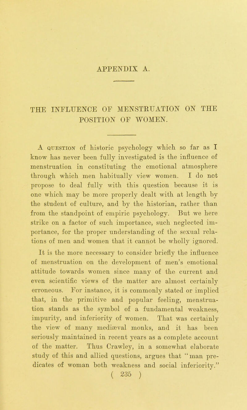 THE INELTJENCE OF MENSTRUATION ON THE POSITION OF AVOMEN. A QUESTION of historic psychology which so far as I know has never been fully investigated is the influence of menstruation in constituting the emotional atmosphere through which men habitually view women. I do not propose to deal fully with this question because it is one which may be more properly dealt with at length by the student of culture, and by the historian, rather than from the standpoint of empiric psychology. But we here strike on a factor of such importance, such neglected im- portance, for the proper understanding of the sexual rela- tions of men and women that it cannot be wholly ignored. It is the more necessary to consider briefly the influence of menstruation on the development of men’s emotional attitude towards women since many of the current and even scientific views of the matter are almost certainly erroneous. For instance, it is commonly stated or implied that, in the primitive and popular feeling, menstrua- tion stands as the symbol of a fundamental weakness, impurity, and inferiority of women. That was certainly the view of many mediteval monks, and it has been seriously maintained in recent years as a complete account of the matter. Thus Crawley, in a somewhat elaborate study of this and allied questions, argues that “man pre- dicates of woman both weakness and social inferiority.”